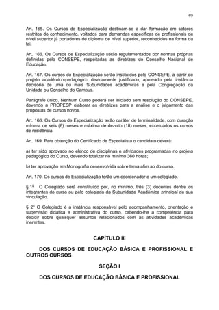 49


Art. 165. Os Cursos de Especialização destinam-se a dar formação em setores
restritos do conhecimento, voltados para demandas específicas de profissionais de
nível superior já portadores de diploma de nível superior, reconhecidos na forma da
lei.

Art. 166. Os Cursos de Especialização serão regulamentados por normas próprias
definidas pelo CONSEPE, respeitadas as diretrizes do Conselho Nacional de
Educação.

Art. 167. Os cursos de Especialização serão instituídos pelo CONSEPE, a partir de
projeto acadêmico-pedagógico devidamente justificado, aprovado pela instância
decisória de uma ou mais Subunidades acadêmicas e pela Congregação da
Unidade ou Conselho do Campus.

Parágrafo único. Nenhum Curso poderá ser iniciado sem resolução do CONSEPE,
devendo a PROPESP elaborar as diretrizes para a análise e o julgamento das
propostas de cursos novos.

Art. 168. Os Cursos de Especialização terão caráter de terminalidade, com duração
mínima de seis (6) meses e máxima de dezoito (18) meses, excetuados os cursos
de residência.

Art. 169. Para obtenção do Certificado de Especialista o candidato deverá:

a) ter sido aprovado no elenco de disciplinas e atividades programadas no projeto
pedagógico do Curso, devendo totalizar no mínimo 360 horas;

b) ter aprovação em Monografia desenvolvida sobre tema afim ao do curso.

Art. 170. Os cursos de Especialização terão um coordenador e um colegiado.

§ 1o O Colegiado será constituído por, no mínimo, três (3) docentes dentre os
integrantes do curso ou pelo colegiado da Subunidade Acadêmica principal de sua
vinculação.

§ 2o O Colegiado é a instância responsável pelo acompanhamento, orientação e
supervisão didática e administrativa do curso, cabendo-lhe a competência para
decidir sobre quaisquer assuntos relacionados com as atividades acadêmicas
inerentes.


                                  CAPÍTULO III

    DOS CURSOS DE EDUCAÇÃO BÁSICA E PROFISSIONAL E
OUTROS CURSOS

                                    SEÇÃO I

      DOS CURSOS DE EDUCAÇÃO BÁSICA E PROFISSIONAL
 