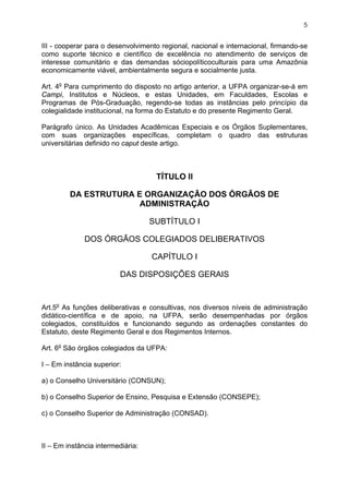 5


III - cooperar para o desenvolvimento regional, nacional e internacional, firmando-se
como suporte técnico e científico de excelência no atendimento de serviços de
interesse comunitário e das demandas sóciopolíticoculturais para uma Amazônia
economicamente viável, ambientalmente segura e socialmente justa.

Art. 4o Para cumprimento do disposto no artigo anterior, a UFPA organizar-se-á em
Campi, Institutos e Núcleos, e estas Unidades, em Faculdades, Escolas e
Programas de Pós-Graduação, regendo-se todas as instâncias pelo princípio da
colegialidade institucional, na forma do Estatuto e do presente Regimento Geral.

Parágrafo único. As Unidades Acadêmicas Especiais e os Órgãos Suplementares,
com suas organizações específicas, completam o quadro das estruturas
universitárias definido no caput deste artigo.



                                    TÍTULO II

         DA ESTRUTURA E ORGANIZAÇÃO DOS ÓRGÃOS DE
                       ADMINISTRAÇÃO

                                   SUBTÍTULO I

              DOS ÓRGÃOS COLEGIADOS DELIBERATIVOS

                                   CAPÍTULO I

                         DAS DISPOSIÇÕES GERAIS



Art.5o As funções deliberativas e consultivas, nos diversos níveis de administração
didático-científica e de apoio, na UFPA, serão desempenhadas por órgãos
colegiados, constituídos e funcionando segundo as ordenações constantes do
Estatuto, deste Regimento Geral e dos Regimentos Internos.

Art. 6o São órgãos colegiados da UFPA:

I – Em instância superior:

a) o Conselho Universitário (CONSUN);

b) o Conselho Superior de Ensino, Pesquisa e Extensão (CONSEPE);

c) o Conselho Superior de Administração (CONSAD).



II – Em instância intermediária:
 