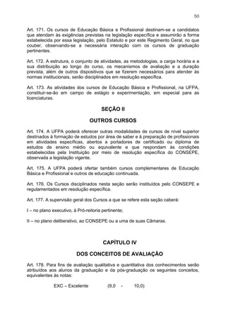 50


Art. 171. Os cursos de Educação Básica e Profissional destinam-se a candidatos
que atendam às exigências previstas na legislação específica e assumirão a forma
estabelecida por essa legislação, pelo Estatuto e por este Regimento Geral, no que
couber, observando-se a necessária interação com os cursos de graduação
pertinentes.

Art. 172. A estrutura, o conjunto de atividades, as metodologias, a carga horária e a
sua distribuição ao longo do curso, os mecanismos de avaliação e a duração
prevista, além de outros dispositivos que se fizerem necessários para atender às
normas institucionais, serão disciplinados em resolução específica.

Art. 173. As atividades dos cursos de Educação Básica e Profissional, na UFPA,
constituir-se-ão em campo de estágio e experimentação, em especial para as
licenciaturas.

                                      SEÇÃO II

                                OUTROS CURSOS

Art. 174. A UFPA poderá oferecer outras modalidades de cursos de nível superior
destinados à formação de estudos por área de saber e à preparação de profissionais
em atividades específicas, abertos a portadores de certificado ou diploma de
estudos de ensino médio ou equivalente e que respondam às condições
estabelecidas pela Instituição por meio de resolução específica do CONSEPE,
observada a legislação vigente.

Art. 175. A UFPA poderá ofertar também cursos complementares de Educação
Básica e Profissional e outros de educação continuada.

Art. 176. Os Cursos disciplinados nesta seção serão instituídos pelo CONSEPE e
regulamentados em resolução específica.

Art. 177. A supervisão geral dos Cursos a que se refere esta seção caberá:

I – no plano executivo, à Pró-reitoria pertinente;

II – no plano deliberativo, ao CONSEPE ou a uma de suas Câmaras.



                                       CAPÍTULO IV

                         DOS CONCEITOS DE AVALIAÇÃO

Art. 178. Para fins de avaliação qualitativa e quantitativa dos conhecimentos serão
atribuídos aos alunos da graduação e da pós-graduação os seguintes conceitos,
equivalentes às notas:

             EXC – Excelente              (9,0   -   10,0)
 
