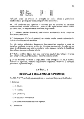 51


               BOM – Bom                (7,0   -     8,9)
               REG – Regular            (5,0   -     6,9)
               INS – Insuficiente       (0     -     4,9)

Parágrafo único. Os critérios de avaliação do ensino básico e profissional
obedecerão ao que dispuser os seus regulamentos específicos.

Art. 179. Considerar-se-á aprovado o discente que, na disciplina ou atividade
correspondente, obtiver o conceito REG, BOM ou EXC e pelo menos setenta e cinco
por cento (75%) de freqüência nas atividades programadas.

§ 1o O conceito SA (Sem Avaliação) será atribuído ao discente que não cumprir as
atividades programadas.

§ 2o Registrar-se-á SF (Sem Freqüência) no histórico escolar quando o discente não
obtiver a freqüência mínima exigida.

Art. 180. Após a atribuição e lançamento dos respectivos conceitos e notas, os
trabalhos escolares, contendo o visto dos docentes responsáveis, deverão ser por
estes devolvidos aos seus autores, mediante recibo passado na folha de freqüência
da avaliação ou documento equivalente.

§ 1o O aluno terá três (3) dias úteis para recorrer do resultado da avaliação, devendo
para tal apresentar, quando couber, o trabalho escolar avaliado.

§ 2º Os trabalhos escolares já arquivados serão entregues aos seus autores,
inclusive os egressos, mediante requerimento específico, observada a condição
prevista no caput deste artigo.


                                    CAPÍTULO V

               DOS GRAUS E DEMAIS TÍTULOS ACADÊMICOS

Art. 181. A UFPA conferirá graus expedindo os seguintes Diplomas e Certificados:

I - Diplomas

   a) de Doutor;

   b) de Mestre;

   c) de Graduado;

   d) de Educação Profissional;

   e) de outras modalidades de nível superior.

II – Certificados
 