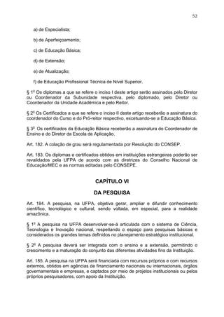 52


   a) de Especialista;

   b) de Aperfeiçoamento;

   c) de Educação Básica;

   d) de Extensão;

   e) de Atualização;

   f) de Educação Profissional Técnica de Nível Superior.

§ 1o Os diplomas a que se refere o inciso I deste artigo serão assinados pelo Diretor
ou Coordenador da Subunidade respectiva, pelo diplomado, pelo Diretor ou
Coordenador da Unidade Acadêmica e pelo Reitor.

§ 2o Os Certificados a que se refere o inciso II deste artigo receberão a assinatura do
coordenador do Curso e do Pró-reitor respectivo, excetuando-se a Educação Básica.

§ 3o Os certificados da Educação Básica receberão a assinatura do Coordenador de
Ensino e do Diretor da Escola de Aplicação.

Art. 182. A colação de grau será regulamentada por Resolução do CONSEP.

Art. 183. Os diplomas e certificados obtidos em instituições estrangeiras poderão ser
revalidados pela UFPA de acordo com as diretrizes do Conselho Nacional de
Educação/MEC e as normas editadas pelo CONSEPE.


                                  CAPÍTULO VI

                                  DA PESQUISA

Art. 184. A pesquisa, na UFPA, objetiva gerar, ampliar e difundir conhecimento
científico, tecnológico e cultural, sendo voltada, em especial, para a realidade
amazônica.

§ 1o A pesquisa na UFPA desenvolver-se-á articulada com o sistema de Ciência,
Tecnologia e Inovação nacional, respeitando o espaço para pesquisas básicas e
considerados os grandes temas definidos no planejamento estratégico institucional.

§ 2o A pesquisa deverá ser integrada com o ensino e a extensão, permitindo o
crescimento e a maturação do conjunto das diferentes atividades fins da Instituição.

Art. 185. A pesquisa na UFPA será financiada com recursos próprios e com recursos
externos, obtidos em agências de financiamento nacionais ou internacionais, órgãos
governamentais e empresas, e captados por meio de projetos institucionais ou pelos
próprios pesquisadores, com apoio da Instituição.
 