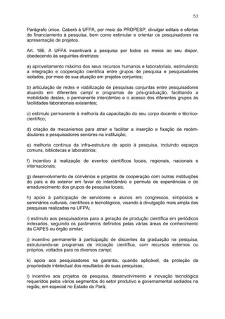 53


Parágrafo único. Caberá à UFPA, por meio da PROPESP, divulgar editais e ofertas
de financiamento à pesquisa, bem como estimular e orientar os pesquisadores na
apresentação de projetos.

Art. 186. A UFPA incentivará a pesquisa por todos os meios ao seu dispor,
obedecendo às seguintes diretrizes:

a) aproveitamento máximo dos seus recursos humanos e laboratoriais, estimulando
a integração e cooperação científica entre grupos de pesquisa e pesquisadores
isolados, por meio de sua atuação em projetos conjuntos;

b) articulação de redes e viabilização de pesquisas conjuntas entre pesquisadores
atuando em diferentes campi e programas de pós-graduação, facilitando a
mobilidade destes, o permanente intercâmbio e o acesso dos diferentes grupos às
facilidades laboratoriais existentes;

c) estímulo permanente à melhoria da capacitação do seu corpo docente e técnico-
científico;

d) criação de mecanismos para atrair e facilitar a inserção e fixação de recém-
doutores e pesquisadores seniores na instituição;

e) melhoria contínua da infra-estrutura de apoio à pesquisa, incluindo espaços
comuns, bibliotecas e laboratórios;

f) incentivo à realização de eventos científicos locais, regionais, nacionais e
internacionais;

g) desenvolvimento de convênios e projetos de cooperação com outras instituições
do país e do exterior em favor do intercâmbio e permuta de experiências e do
amadurecimento dos grupos de pesquisa locais;

h) apoio à participação de servidores e alunos em congressos, simpósios e
seminários culturais, científicos e tecnológicos, visando à divulgação mais ampla das
pesquisas realizadas na UFPA;

i) estímulo aos pesquisadores para a geração de produção científica em periódicos
indexados, seguindo os parâmetros definidos pelas várias áreas de conhecimento
da CAPES ou órgão similar;

j) incentivo permanente à participação de discentes da graduação na pesquisa,
estruturando-se programas de iniciação científica, com recursos externos ou
próprios, voltados para os diversos campi;

k) apoio aos pesquisadores na garantia, quando aplicável, da proteção da
propriedade intelectual dos resultados de suas pesquisas;

l) incentivo aos projetos de pesquisa, desenvolvimento e inovação tecnológica
requeridos pelos vários segmentos do setor produtivo e governamental sediados na
região, em especial no Estado do Pará;
 