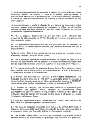 54


m) apoio ao estabelecimento de convênios e projetos de cooperação com outras
instituições públicas ou privadas, do país e do exterior, para promoção de
intercâmbio de experiências e transferência de conhecimento científico, tecnológico
e cultural em vista do desenvolvimento de produtos e serviços inovadores de alto
valor agregado;

n) operacionalização e ampla divulgação de um sistema de informações sobre
pesquisas, serviços técnicos e laboratoriais disponíveis na UFPA, com informações
estratégicas sobre tecnologia e inovação, promovendo-se a difusão das informações
para todos os segmentos interessados.

Art. 187. A pesquisa desenvolver-se-á, em sua maior parte, articulada aos
programas de pós-graduação da UFPA, devendo ser buscada uma permanente
integração entre ambos.

Art. 188. A pesquisa terá como unidade básica os grupos de pesquisa reconhecidos
pela PROPESP ou credenciados no Diretório dos Grupos de Pesquisa do CNPq e
órgãos similares.

Parágrafo único. Caberá aos coordenadores dos grupos de pesquisa manter
atualizados os dados referentes ao seu grupo.

Art. 189. A avaliação, aprovação e acompanhamento de projetos de pesquisa e a
alocação de carga horária para os docentes e técnico-administrativos participantes
será de responsabilidade das Unidades e Subunidades a que estiverem vinculados.

§ 1o No caso da participação de servidores de mais de uma Subunidade no projeto,
estas deverão se manifestar sobre a aprovação do projeto e a alocação de carga
horária para os seus respectivos servidores.

§ 2o Caberá aos dirigentes das Unidades e Subunidades responsáveis pela
execução do projeto comunicar à PROPESP sua aprovação, prazo de execução e
cargas horárias alocadas para os servidores participantes, devendo a PROPESP
manter atualizado e divulgar o Catálogo de projetos de pesquisa da UFPA.

§ 3o Projetos de pesquisa que tenham sido avaliados e aprovados para
financiamento por agências locais, nacionais ou internacionais serão
automaticamente aprovados em seu mérito, exceto se ferirem princípios básicos da
Instituição, devendo apenas ser avaliada, nestes casos, a atribuição de cargas
horárias aos participantes destes.

§ 4o O projeto de pesquisa terá um coordenador, responsável diante das unidades
executoras e da PROPESP pelo seu desenvolvimento.

§ 5o Nos casos de pesquisas envolvendo seres humanos ou animais, bem como em
pesquisas com cooperação estrangeira, dependendo do objeto, será necessária a
aprovação do projeto pela Comissão de Ética em Pesquisa da Instituição.

Art. 190. A UFPA disporá de recursos próprios e promoverá a captação de recursos
externos em vista do financiamento da publicação dos resultados das pesquisas,
 