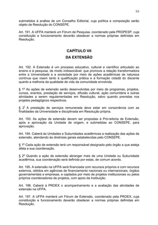 55


submetidos à análise de um Conselho Editorial, cuja política e composição serão
objeto de Resolução do CONSEPE.

Art. 191. A UFPA manterá um Fórum de Pesquisa, coordenado pela PROPESP, cuja
constituição e funcionamento deverão obedecer a normas próprias definidas em
Resolução.


                                 CAPÍTULO VII
                                DA EXTENSÃO

Art. 192. A Extensão é um processo educativo, cultural e científico articulado ao
ensino e à pesquisa, de modo indissociável, que promove a relação transformadora
entre a Universidade e a sociedade por meio de ações acadêmicas de natureza
contínua que visem tanto à qualificação prática e à formação cidadã do discente
quanto a melhoria da qualidade de vida da comunidade envolvida.

§ 1o As ações de extensão serão desenvolvidas por meio de programas, projetos,
cursos, eventos, prestação de serviços, difusão cultural, ação comunitária e outras
atividades a serem regulamentadas em Resolução, salvo quando previstas nos
projetos pedagógicos respectivos.

§ 2º A prestação de serviços remunerada deve estar em consonância com as
finalidades da Universidade e disciplinada em Resolução própria.

Art. 193. As ações de extensão devem ser propostas à Pró-reitoria de Extensão,
após a aprovação da Unidade de origem, e submetidas ao CONSEPE, para
aprovação.

Art. 194. Caberá às Unidades e Subunidades acadêmicas a realização das ações de
extensão, atendendo às diretrizes gerais estabelecidas pelo CONSEPE.

§ 1o Cada ação de extensão terá um responsável designado pelo órgão a que esteja
afeta a sua coordenação.

§ 2o Quando a ação de extensão abranger mais de uma Unidade ou Subunidade
acadêmica, sua coordenação será definida por estas, de comum acordo.

Art. 195. A extensão na UFPA será financiada com recursos próprios e com recursos
externos, obtidos em agências de financiamento nacionais ou internacionais, órgãos
governamentais e empresas, e captados por meio de projetos institucionais ou pelos
próprios coordenadores de projetos, com apoio da Instituição.

Art. 196. Caberá à PROEX o acompanhamento e a avaliação das atividades de
extensão na UFPA.

Art. 197. A UFPA manterá um Fórum de Extensão, coordenado pela PROEX, cuja
constituição e funcionamento deverão obedecer a normas próprias definidas em
Resolução.
 