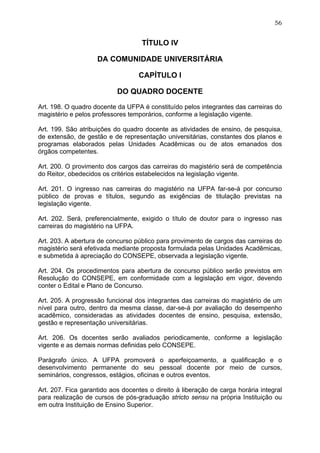 56


                                    TÍTULO IV

                    DA COMUNIDADE UNIVERSITÁRIA

                                   CAPÍTULO I

                           DO QUADRO DOCENTE

Art. 198. O quadro docente da UFPA é constituído pelos integrantes das carreiras do
magistério e pelos professores temporários, conforme a legislação vigente.

Art. 199. São atribuições do quadro docente as atividades de ensino, de pesquisa,
de extensão, de gestão e de representação universitárias, constantes dos planos e
programas elaborados pelas Unidades Acadêmicas ou de atos emanados dos
órgãos competentes.

Art. 200. O provimento dos cargos das carreiras do magistério será de competência
do Reitor, obedecidos os critérios estabelecidos na legislação vigente.

Art. 201. O ingresso nas carreiras do magistério na UFPA far-se-á por concurso
público de provas e títulos, segundo as exigências de titulação previstas na
legislação vigente.

Art. 202. Será, preferencialmente, exigido o título de doutor para o ingresso nas
carreiras do magistério na UFPA.

Art. 203. A abertura de concurso público para provimento de cargos das carreiras do
magistério será efetivada mediante proposta formulada pelas Unidades Acadêmicas,
e submetida à apreciação do CONSEPE, observada a legislação vigente.

Art. 204. Os procedimentos para abertura de concurso público serão previstos em
Resolução do CONSEPE, em conformidade com a legislação em vigor, devendo
conter o Edital e Plano de Concurso.

Art. 205. A progressão funcional dos integrantes das carreiras do magistério de um
nível para outro, dentro da mesma classe, dar-se-á por avaliação do desempenho
acadêmico, consideradas as atividades docentes de ensino, pesquisa, extensão,
gestão e representação universitárias.

Art. 206. Os docentes serão avaliados periodicamente, conforme a legislação
vigente e as demais normas definidas pelo CONSEPE.

Parágrafo único. A UFPA promoverá o aperfeiçoamento, a qualificação e o
desenvolvimento permanente do seu pessoal docente por meio de cursos,
seminários, congressos, estágios, oficinas e outros eventos.

Art. 207. Fica garantido aos docentes o direito à liberação de carga horária integral
para realização de cursos de pós-graduação stricto sensu na própria Instituição ou
em outra Instituição de Ensino Superior.
 