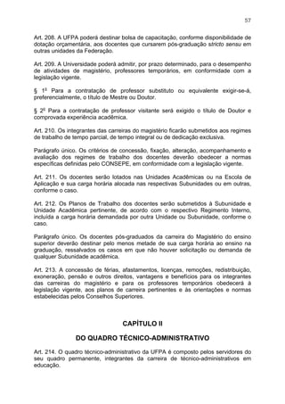 57


Art. 208. A UFPA poderá destinar bolsa de capacitação, conforme disponibilidade de
dotação orçamentária, aos docentes que cursarem pós-graduação stricto sensu em
outras unidades da Federação.

Art. 209. A Universidade poderá admitir, por prazo determinado, para o desempenho
de atividades de magistério, professores temporários, em conformidade com a
legislação vigente.

§ 1o Para a contratação de professor substituto ou equivalente exigir-se-á,
preferencialmente, o título de Mestre ou Doutor.

§ 2o Para a contratação de professor visitante será exigido o título de Doutor e
comprovada experiência acadêmica.

Art. 210. Os integrantes das carreiras do magistério ficarão submetidos aos regimes
de trabalho de tempo parcial, de tempo integral ou de dedicação exclusiva.

Parágrafo único. Os critérios de concessão, fixação, alteração, acompanhamento e
avaliação dos regimes de trabalho dos docentes deverão obedecer a normas
específicas definidas pelo CONSEPE, em conformidade com a legislação vigente.

Art. 211. Os docentes serão lotados nas Unidades Acadêmicas ou na Escola de
Aplicação e sua carga horária alocada nas respectivas Subunidades ou em outras,
conforme o caso.

Art. 212. Os Planos de Trabalho dos docentes serão submetidos à Subunidade e
Unidade Acadêmica pertinente, de acordo com o respectivo Regimento Interno,
incluída a carga horária demandada por outra Unidade ou Subunidade, conforme o
caso.

Parágrafo único. Os docentes pós-graduados da carreira do Magistério do ensino
superior deverão destinar pelo menos metade de sua carga horária ao ensino na
graduação, ressalvados os casos em que não houver solicitação ou demanda de
qualquer Subunidade acadêmica.

Art. 213. A concessão de férias, afastamentos, licenças, remoções, redistribuição,
exoneração, pensão e outros direitos, vantagens e benefícios para os integrantes
das carreiras do magistério e para os professores temporários obedecerá à
legislação vigente, aos planos de carreira pertinentes e às orientações e normas
estabelecidas pelos Conselhos Superiores.



                                 CAPÍTULO II

               DO QUADRO TÉCNICO-ADMINISTRATIVO

Art. 214. O quadro técnico-administrativo da UFPA é composto pelos servidores do
seu quadro permanente, integrantes da carreira de técnico-administrativos em
educação.
 