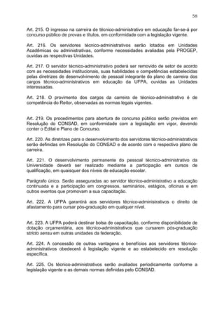 58


Art. 215. O ingresso na carreira de técnico-administrativo em educação far-se-á por
concurso público de provas e títulos, em conformidade com a legislação vigente.

Art. 216. Os servidores técnico-administrativos serão lotados em Unidades
Acadêmicas ou administrativas, conforme necessidades avaliadas pela PROGEP,
ouvidas as respectivas Unidades.

Art. 217. O servidor técnico-administrativo poderá ser removido de setor de acordo
com as necessidades institucionais, suas habilidades e competências estabelecidas
pelas diretrizes de desenvolvimento de pessoal integrante do plano de carreira dos
cargos técnico-administrativos em educação da UFPA, ouvidas as Unidades
interessadas.

Art. 218. O provimento dos cargos da carreira de técnico-administrativo é de
competência do Reitor, observadas as normas legais vigentes.


Art. 219. Os procedimentos para abertura de concurso público serão previstos em
Resolução do CONSAD, em conformidade com a legislação em vigor, devendo
conter o Edital e Plano de Concurso.

Art. 220. As diretrizes para o desenvolvimento dos servidores técnico-administrativos
serão definidas em Resolução do CONSAD e de acordo com o respectivo plano de
carreira.

Art. 221. O desenvolvimento permanente do pessoal técnico-administrativo da
Universidade deverá ser realizado mediante a participação em cursos de
qualificação, em quaisquer dos níveis de educação escolar.

Parágrafo único. Serão asseguradas ao servidor técnico-administrativo a educação
continuada e a participação em congressos, seminários, estágios, oficinas e em
outros eventos que promovam a sua capacitação.

Art. 222. A UFPA garantirá aos servidores técnico-administrativos o direito de
afastamento para cursar pós-graduação em qualquer nível.


Art. 223. A UFPA poderá destinar bolsa de capacitação, conforme disponibilidade de
dotação orçamentária, aos técnico-administrativos que cursarem pós-graduação
stricto sensu em outras unidades da federação.

Art. 224. A concessão de outras vantagens e benefícios aos servidores técnico-
administrativos obedecerá à legislação vigente e ao estabelecido em resolução
específica.

Art. 225. Os técnico-administrativos serão avaliados periodicamente conforme a
legislação vigente e as demais normas definidas pelo CONSAD.
 