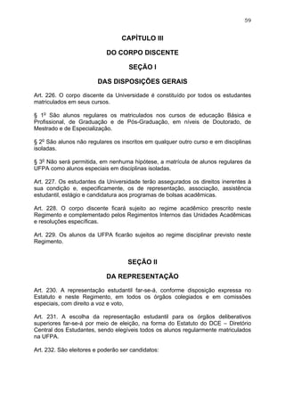 59


                                  CAPÍTULO III

                            DO CORPO DISCENTE

                                     SEÇÃO I

                        DAS DISPOSIÇÕES GERAIS

Art. 226. O corpo discente da Universidade é constituído por todos os estudantes
matriculados em seus cursos.

§ 1o São alunos regulares os matriculados nos cursos de educação Básica e
Profissional, de Graduação e de Pós-Graduação, em níveis de Doutorado, de
Mestrado e de Especialização.

§ 2o São alunos não regulares os inscritos em qualquer outro curso e em disciplinas
isoladas.

§ 3o Não será permitida, em nenhuma hipótese, a matrícula de alunos regulares da
UFPA como alunos especiais em disciplinas isoladas.

Art. 227. Os estudantes da Universidade terão assegurados os direitos inerentes à
sua condição e, especificamente, os de representação, associação, assistência
estudantil, estágio e candidatura aos programas de bolsas acadêmicas.

Art. 228. O corpo discente ficará sujeito ao regime acadêmico prescrito neste
Regimento e complementado pelos Regimentos Internos das Unidades Acadêmicas
e resoluções específicas.

Art. 229. Os alunos da UFPA ficarão sujeitos ao regime disciplinar previsto neste
Regimento.


                                    SEÇÃO II

                            DA REPRESENTAÇÃO

Art. 230. A representação estudantil far-se-á, conforme disposição expressa no
Estatuto e neste Regimento, em todos os órgãos colegiados e em comissões
especiais, com direito a voz e voto,

Art. 231. A escolha da representação estudantil para os órgãos deliberativos
superiores far-se-á por meio de eleição, na forma do Estatuto do DCE – Diretório
Central dos Estudantes, sendo elegíveis todos os alunos regularmente matriculados
na UFPA.

Art. 232. São eleitores e poderão ser candidatos:
 