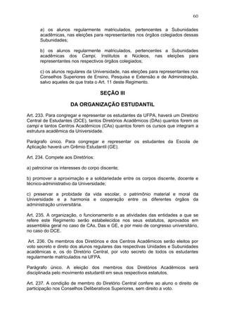 60


      a) os alunos regularmente matriculados, pertencentes a Subunidades
      acadêmicas, nas eleições para representantes nos órgãos colegiados dessas
      Subunidades;

      b) os alunos regularmente matriculados, pertencentes a Subunidades
      acadêmicas dos Campi, Institutos e Núcleos, nas eleições para
      representantes nos respectivos órgãos colegiados;

      c) os alunos regulares da Universidade, nas eleições para representantes nos
      Conselhos Superiores de Ensino, Pesquisa e Extensão e de Administração,
      salvo aqueles de que trata o Art. 11 deste Regimento.

                                    SEÇÃO III

                     DA ORGANIZAÇÃO ESTUDANTIL

Art. 233. Para congregar e representar os estudantes da UFPA, haverá um Diretório
Central de Estudantes (DCE), tantos Diretórios Acadêmicos (DAs) quantos forem os
campi e tantos Centros Acadêmicos (CAs) quantos forem os cursos que integram a
estrutura acadêmica da Universidade.

Parágrafo único. Para congregar e representar os estudantes da Escola de
Aplicação haverá um Grêmio Estudantil (GE).

Art. 234. Compete aos Diretórios:

a) patrocinar os interesses do corpo discente;

b) promover a aproximação e a solidariedade entre os corpos discente, docente e
técnico-administrativo da Universidade;

c) preservar a probidade da vida escolar, o patrimônio material e moral da
Universidade e a harmonia e cooperação entre os diferentes órgãos da
administração universitária.

Art. 235. A organização, o funcionamento e as atividades das entidades a que se
refere este Regimento serão estabelecidos nos seus estatutos, aprovados em
assembléia geral no caso de CAs, Das e GE, e por meio de congresso universitário,
no caso do DCE.

 Art. 236. Os membros dos Diretórios e dos Centros Acadêmicos serão eleitos por
voto secreto e direto dos alunos regulares das respectivas Unidades e Subunidades
acadêmicas e, os do Diretório Central, por voto secreto de todos os estudantes
regularmente matriculados na UFPA.

Parágrafo único. A eleição dos membros dos Diretórios Acadêmicos será
disciplinada pelo movimento estudantil em seus respectivos estatutos.

Art. 237. A condição de membro do Diretório Central confere ao aluno o direito de
participação nos Conselhos Deliberativos Superiores, sem direito a voto.
 