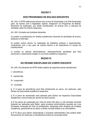 62


                                    SEÇÃO V

                 DOS PROGRAMAS DE BOLSAS DISCENTES

Art. 243. A UFPA selecionará alunos dos cursos de Graduação e de Pós-Graduação
para, de acordo com a legislação vigente, integrarem os Programas de Bolsas-
Discentes da Instituição, que serão coordenados, de acordo com a natureza da
atividade, pela Pró-reitoria respectiva.

Art. 244. Compete aos bolsistas discentes:

a) auxiliar os professores em tarefas acadêmicas inerentes às atividades de ensino,
pesquisa e extensão;

b) auxiliar outros alunos na realização de trabalhos práticos e experimentais,
compatíveis com o seu grau de avanço teórico e de experiência no campo de
conhecimento;

c) auxiliar os setores administrativos, desempenhando atividades que lhes
promovam o treinamento exigido no currículo acadêmico respectivo.

                                   SEÇÃO VI

            DO REGIME DISCIPLINAR DO CORPO DISCENTE

Art. 245. Os discentes da UFPA estão sujeitos às seguintes penas disciplinares:

I - advertência;

II - repreensão;

III - suspensão;

IV - exclusão.

§ 1o A pena de advertência será feita diretamente ao aluno, em particular, pelo
Diretor da Subunidade acadêmica respectiva.

§ 2o A pena de repreensão será aplicada pelo Diretor da respectiva Subunidade
acadêmica e comunicada por escrito ao aluno punido.

§ 3o As penas de suspensão por mais de trinta (30) dias e a de exclusão somente
poderão ser aplicadas pelo Reitor, após processo administrativo apurado por uma
Comissão composta por três (3) professores, designada pelo dirigente da Unidade
Acadêmica, garantindo-se ao aluno o direito à ampla defesa e ao contraditório.

§ 4o O aluno que estiver respondendo a processo administrativo não poderá obter
trancamento de matrícula ou transferência antes da conclusão deste.
 