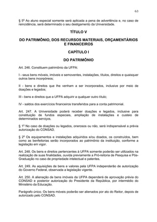 63


§ 5o Ao aluno especial somente será aplicada a pena de advertência e, no caso de
reincidência, será determinado o seu desligamento da Universidade.

                                      TÍTULO V

DO PATRIMÔNIO, DOS RECURSOS MATERIAIS, ORÇAMENTÁRIOS
                    E FINANCEIROS

                                    CAPÍTULO I

                                 DO PATRIMÔNIO

Art. 246. Constituem patrimônio da UFPA:

I - seus bens móveis, imóveis e semoventes, instalações, títulos, direitos e quaisquer
outros bens incorpóreos;

II - bens e direitos que lhe venham a ser incorporados, inclusive por meio de
doações e legados;

III - bens e direitos que a UFPA adquirir a qualquer outro título;

IV - saldos dos exercícios financeiros transferidos para a conta patrimonial.

Art. 247. A Universidade poderá receber doações e legados, inclusive para
constituição de fundos especiais, ampliação de instalações e custeio de
determinados serviços.

§ 1o No caso de doações ou legados, onerosos ou não, será indispensável a prévia
autorização do CONSAD.

§ 2o Os equipamentos e instalações adquiridos e/ou doados, os construídos, bem
como as benfeitorias serão incorporados ao patrimônio da instituição, conforme a
legislação em vigor.

Art. 248. Os bens e direitos pertencentes à UFPA somente poderão ser utilizados na
realização de suas finalidades, ouvida previamente a Pró-reitoria de Pesquisa e Pós-
Graduação no caso de propriedade intelectual e patentes.

Art. 249. As aquisições de bens e valores pela UFPA independerão de autorização
do Governo Federal, observada a legislação vigente.

Art. 250. A alienação de bens imóveis da UFPA dependerá de aprovação prévia do
CONSAD e posterior autorização do Presidente da República, por intermédio do
Ministério da Educação.

Parágrafo único. Os bens móveis poderão ser alienados por ato do Reitor, depois de
autorizado pelo CONSAD.
 