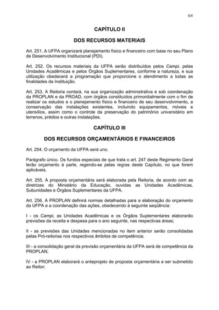 64


                                 CAPÍTULO II

                       DOS RECURSOS MATERIAIS

Art. 251. A UFPA organizará planejamento físico e financeiro com base no seu Plano
de Desenvolvimento Institucional (PDI).

Art. 252. Os recursos materiais da UFPA serão distribuídos pelos Campi, pelas
Unidades Acadêmicas e pelos Órgãos Suplementares, conforme a natureza, e sua
utilização obedecerá a programação que proporcione o atendimento a todas as
finalidades da Instituição.

Art. 253. A Reitoria contará, na sua organização administrativa e sob coordenação
da PROPLAN e da PROAD, com órgãos constituídos primordialmente com o fim de
realizar os estudos e o planejamento físico e financeiro de seu desenvolvimento, a
conservação das instalações existentes, incluindo equipamentos, móveis e
utensílios, assim como o controle da preservação do patrimônio universitário em
terrenos, prédios e outras instalações.

                                 CAPÍTULO III

        DOS RECURSOS ORÇAMENTÁRIOS E FINANCEIROS

Art. 254. O orçamento da UFPA será uno.

Parágrafo único. Os fundos especiais de que trata o art. 247 deste Regimento Geral
terão orçamento à parte, regendo-se pelas regras deste Capítulo, no que forem
aplicáveis.

Art. 255. A proposta orçamentária será elaborada pela Reitoria, de acordo com as
diretrizes do Ministério da Educação, ouvidas as Unidades Acadêmicas,
Subunidades e Órgãos Suplementares da UFPA.

Art. 256. A PROPLAN definirá normas detalhadas para a elaboração do orçamento
da UFPA e a coordenação das ações, obedecendo à seguinte seqüência:

I - os Campi, as Unidades Acadêmicas e os Órgãos Suplementares elaborarão
previsões da receita e despesa para o ano seguinte, nas respectivas áreas;

II - as previsões das Unidades mencionadas no item anterior serão consolidadas
pelas Pró-reitorias nos respectivos âmbitos de competência;

III - a consolidação geral da previsão orçamentária da UFPA será de competência da
PROPLAN;

IV - a PROPLAN elaborará o anteprojeto de proposta orçamentária a ser submetido
ao Reitor;
 
