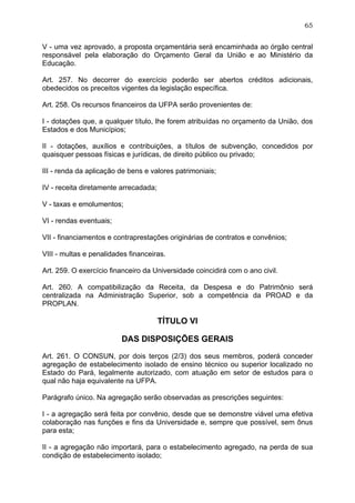 65


V - uma vez aprovado, a proposta orçamentária será encaminhada ao órgão central
responsável pela elaboração do Orçamento Geral da União e ao Ministério da
Educação.

Art. 257. No decorrer do exercício poderão ser abertos créditos adicionais,
obedecidos os preceitos vigentes da legislação específica.

Art. 258. Os recursos financeiros da UFPA serão provenientes de:

I - dotações que, a qualquer título, lhe forem atribuídas no orçamento da União, dos
Estados e dos Municípios;

II - dotações, auxílios e contribuições, a títulos de subvenção, concedidos por
quaisquer pessoas físicas e jurídicas, de direito público ou privado;

III - renda da aplicação de bens e valores patrimoniais;

IV - receita diretamente arrecadada;

V - taxas e emolumentos;

VI - rendas eventuais;

VII - financiamentos e contraprestações originárias de contratos e convênios;

VIII - multas e penalidades financeiras.

Art. 259. O exercício financeiro da Universidade coincidirá com o ano civil.

Art. 260. A compatibilização da Receita, da Despesa e do Patrimônio será
centralizada na Administração Superior, sob a competência da PROAD e da
PROPLAN.

                                       TÍTULO VI

                         DAS DISPOSIÇÕES GERAIS

Art. 261. O CONSUN, por dois terços (2/3) dos seus membros, poderá conceder
agregação de estabelecimento isolado de ensino técnico ou superior localizado no
Estado do Pará, legalmente autorizado, com atuação em setor de estudos para o
qual não haja equivalente na UFPA.

Parágrafo único. Na agregação serão observadas as prescrições seguintes:

I - a agregação será feita por convênio, desde que se demonstre viável uma efetiva
colaboração nas funções e fins da Universidade e, sempre que possível, sem ônus
para esta;

II - a agregação não importará, para o estabelecimento agregado, na perda de sua
condição de estabelecimento isolado;
 