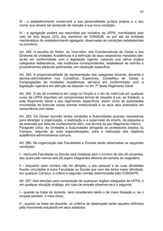 66


III - o estabelecimento conservará a sua personalidade jurídica própria e o seu
nome, que deverá ser acrescido de menção à sua nova condição;

IV - a agregação poderá ser rescindida por iniciativa da UFPA, manifestada pelo
voto de dois terços (2/3) dos membros do CONSUN, ou por ato da entidade
mantenedora do estabelecimento agregado, observadas as condições estabelecidas
no convênio.

Art. 262. A escolha do Reitor, do Vice-reitor, dos Coordenadores de Campi e dos
Diretores de Unidades Acadêmicas e a definição de seus respectivos mandatos dar-
se-ão em conformidade com a legislação vigente, cabendo aos vários órgãos
colegiados deliberativos, nas instâncias correspondentes, estabelecer as normas e
procedimentos eleitorais pertinentes, em resolução específica.

Art. 263. A proporcionalidade de representação das categorias docente, discente e
técnico-administrativa nos Conselhos Superiores, Conselhos de Campi e
Congregações de Unidades Acadêmicas dar-se-á em conformidade com a
legislação vigente e em atenção ao disposto no art. 7o deste Regimento Geral.

Art. 264. O ato de investidura em cargo ou função e o ato de matrícula em qualquer
curso da UFPA importam em compromisso formal de respeito à Lei, ao Estatuto, a
este Regimento Geral e aos regimentos específicos, assim como às autoridades
incumbidas de executar essas normas institucionais e os seus atos praticados em
consonância com estas.

Art. 265. Os Campi reunirão tantas Unidades e Subunidades quantas necessárias
para abranger a organização, a realização e a supervisão do ensino, da pesquisa e
da extensão por área de conhecimento afim, nos termos do seu Regimento Interno.
Parágrafo único. As Unidades e Subunidades abrigarão os professores lotados no
Campus, segundo as suas especializações, para a realização dos objetivos
acadêmico-administrativos comuns.

Art. 266. Na organização das Faculdades e Escolas serão observadas as seguintes
condições:

I - nenhuma Faculdade ou Escola será instalada sem o mínimo de oito (8) docentes,
dos quais pelo menos seis (6) sejam integrantes efetivos da carreira do magistério;

II - enquanto esse número não for atingido, o seu pessoal e as suas atividades
ficarão vinculadas a outra Faculdade ou Escola que com ela tenha maior afinidade,
em qualquer Campus, a critério e segundo normas determinadas pelo CONSEPE.

Art. 267. Nas eleições para composição de quaisquer órgãos colegiados da UFPA, e
em qualquer situação análoga, em caso de empate observar-se-á o seguinte:

I - quando se tratar de docente, será considerado eleito o de maior titulação e, se o
empate persistir, o mais idoso;

II - quando se tratar de discente, os critérios de desempate serão aqueles definidos
pelo movimento estudantil em seus estatutos.
 
