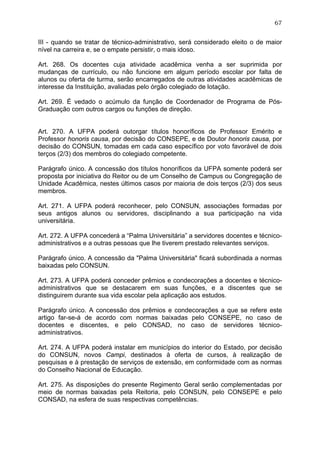 67


III - quando se tratar de técnico-administrativo, será considerado eleito o de maior
nível na carreira e, se o empate persistir, o mais idoso.

Art. 268. Os docentes cuja atividade acadêmica venha a ser suprimida por
mudanças de currículo, ou não funcione em algum período escolar por falta de
alunos ou oferta de turma, serão encarregados de outras atividades acadêmicas de
interesse da Instituição, avaliadas pelo órgão colegiado de lotação.

Art. 269. É vedado o acúmulo da função de Coordenador de Programa de Pós-
Graduação com outros cargos ou funções de direção.


Art. 270. A UFPA poderá outorgar títulos honoríficos de Professor Emérito e
Professor honoris causa, por decisão do CONSEPE, e de Doutor honoris causa, por
decisão do CONSUN, tomadas em cada caso específico por voto favorável de dois
terços (2/3) dos membros do colegiado competente.

Parágrafo único. A concessão dos títulos honoríficos da UFPA somente poderá ser
proposta por iniciativa do Reitor ou de um Conselho de Campus ou Congregação de
Unidade Acadêmica, nestes últimos casos por maioria de dois terços (2/3) dos seus
membros.

Art. 271. A UFPA poderá reconhecer, pelo CONSUN, associações formadas por
seus antigos alunos ou servidores, disciplinando a sua participação na vida
universitária.

Art. 272. A UFPA concederá a “Palma Universitária” a servidores docentes e técnico-
administrativos e a outras pessoas que lhe tiverem prestado relevantes serviços.

Parágrafo único. A concessão da "Palma Universitária" ficará subordinada a normas
baixadas pelo CONSUN.

Art. 273. A UFPA poderá conceder prêmios e condecorações a docentes e técnico-
administrativos que se destacarem em suas funções, e a discentes que se
distinguirem durante sua vida escolar pela aplicação aos estudos.

Parágrafo único. A concessão dos prêmios e condecorações a que se refere este
artigo far-se-á de acordo com normas baixadas pelo CONSEPE, no caso de
docentes e discentes, e pelo CONSAD, no caso de servidores técnico-
administrativos.

Art. 274. A UFPA poderá instalar em municípios do interior do Estado, por decisão
do CONSUN, novos Campi, destinados à oferta de cursos, à realização de
pesquisas e à prestação de serviços de extensão, em conformidade com as normas
do Conselho Nacional de Educação.

Art. 275. As disposições do presente Regimento Geral serão complementadas por
meio de normas baixadas pela Reitoria, pelo CONSUN, pelo CONSEPE e pelo
CONSAD, na esfera de suas respectivas competências.
 