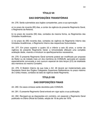 68


                                  TÍTULO VII

                   DAS DISPOSIÇÕES TRANSITÓRIAS

Art. 276. Serão submetidos aos órgãos competentes, para a sua aprovação:

a) no prazo de noventa (90) dias, a contar da vigência do presente Regimento Geral,
o Regimento da Reitoria;

b) no prazo de noventa (90) dias, contados da mesma forma, os Regimentos das
Unidades Acadêmicas;

c) no prazo de (90) noventa dias, contados da vigência do Regimento Interno das
Unidades Acadêmicas, o Regimento Interno das respectivas Subunidades.

Art. 277. Em prazo superior a quatro (4) e inferior a seis (6) anos, a contar da
vigência do presente Regimento Geral, a Universidade efetuará uma completa
avaliação deste, visando a introduzir os aperfeiçoamentos necessários.

Art. 278. O presente Regimento Geral somente poderá ser modificado por proposta
do Reitor ou de metade mais um dos membros do CONSUN, aprovada em sessão
especialmente convocada e com quorum especial de dois terços (2/3) da totalidade
dos membros do mesmo Conselho.

Art. 279. O Boletim Interno de que trata o Art. 48 deverá ser implementado pela
Secretaria Geral dos Órgãos Colegiados Superiores Deliberativos no prazo máximo
de 3 (três) meses, contados da data da vigência deste Regimento.

                                  TÍTULO VIII

                         DAS DISPOSIÇÕES FINAIS

Art. 280. Os casos omissos serão decididos pelo CONSUN.

Art. 281. O presente Regimento Geral entrará em vigor após a sua publicação.

Art. 282. Revogam-se as disposições em contrário, em especial o Regimento Geral
publicado no Diário Oficial do Estado, edição de 18 de julho de 1978.
 
