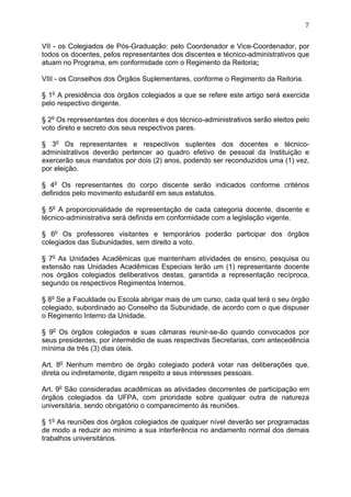 7


VII - os Colegiados de Pós-Graduação: pelo Coordenador e Vice-Coordenador, por
todos os docentes, pelos representantes dos discentes e técnico-administrativos que
atuam no Programa, em conformidade com o Regimento da Reitoria;

VIII - os Conselhos dos Órgãos Suplementares, conforme o Regimento da Reitoria.

§ 1o A presidência dos órgãos colegiados a que se refere este artigo será exercida
pelo respectivo dirigente.

§ 2o Os representantes dos docentes e dos técnico-administrativos serão eleitos pelo
voto direto e secreto dos seus respectivos pares.

§ 3o Os representantes e respectivos suplentes dos docentes e técnico-
administrativos deverão pertencer ao quadro efetivo de pessoal da Instituição e
exercerão seus mandatos por dois (2) anos, podendo ser reconduzidos uma (1) vez,
por eleição.

§ 4o Os representantes do corpo discente serão indicados conforme critérios
definidos pelo movimento estudantil em seus estatutos.

§ 5o A proporcionalidade de representação de cada categoria docente, discente e
técnico-administrativa será definida em conformidade com a legislação vigente.

§ 6o Os professores visitantes e temporários poderão participar dos órgãos
colegiados das Subunidades, sem direito a voto.

§ 7o As Unidades Acadêmicas que mantenham atividades de ensino, pesquisa ou
extensão nas Unidades Acadêmicas Especiais terão um (1) representante docente
nos órgãos colegiados deliberativos destas, garantida a representação recíproca,
segundo os respectivos Regimentos Internos.

§ 8o Se a Faculdade ou Escola abrigar mais de um curso, cada qual terá o seu órgão
colegiado, subordinado ao Conselho da Subunidade, de acordo com o que dispuser
o Regimento Interno da Unidade.

§ 9o Os órgãos colegiados e suas câmaras reunir-se-ão quando convocados por
seus presidentes, por intermédio de suas respectivas Secretarias, com antecedência
mínima de três (3) dias úteis.

Art. 8o Nenhum membro de órgão colegiado poderá votar nas deliberações que,
direta ou indiretamente, digam respeito a seus interesses pessoais.

Art. 9o São consideradas acadêmicas as atividades decorrentes de participação em
órgãos colegiados da UFPA, com prioridade sobre qualquer outra de natureza
universitária, sendo obrigatório o comparecimento às reuniões.

§ 1o As reuniões dos órgãos colegiados de qualquer nível deverão ser programadas
de modo a reduzir ao mínimo a sua interferência no andamento normal dos demais
trabalhos universitários.
 