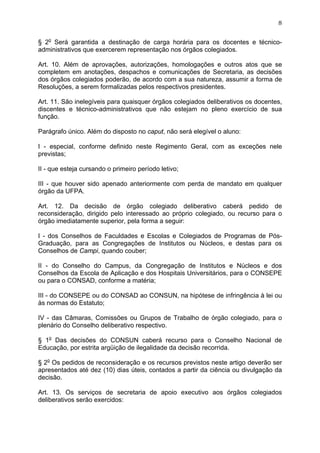 8


§ 2o Será garantida a destinação de carga horária para os docentes e técnico-
administrativos que exercerem representação nos órgãos colegiados.

Art. 10. Além de aprovações, autorizações, homologações e outros atos que se
completem em anotações, despachos e comunicações de Secretaria, as decisões
dos órgãos colegiados poderão, de acordo com a sua natureza, assumir a forma de
Resoluções, a serem formalizadas pelos respectivos presidentes.

Art. 11. São inelegíveis para quaisquer órgãos colegiados deliberativos os docentes,
discentes e técnico-administrativos que não estejam no pleno exercício de sua
função.

Parágrafo único. Além do disposto no caput, não será elegível o aluno:

I - especial, conforme definido neste Regimento Geral, com as exceções nele
previstas;

II - que esteja cursando o primeiro período letivo;

III - que houver sido apenado anteriormente com perda de mandato em qualquer
órgão da UFPA.

Art. 12. Da decisão de órgão colegiado deliberativo caberá pedido de
reconsideração, dirigido pelo interessado ao próprio colegiado, ou recurso para o
órgão imediatamente superior, pela forma a seguir:

I - dos Conselhos de Faculdades e Escolas e Colegiados de Programas de Pós-
Graduação, para as Congregações de Institutos ou Núcleos, e destas para os
Conselhos de Campi, quando couber;

II - do Conselho do Campus, da Congregação de Institutos e Núcleos e dos
Conselhos da Escola de Aplicação e dos Hospitais Universitários, para o CONSEPE
ou para o CONSAD, conforme a matéria;

III - do CONSEPE ou do CONSAD ao CONSUN, na hipótese de infringência à lei ou
às normas do Estatuto;

IV - das Câmaras, Comissões ou Grupos de Trabalho de órgão colegiado, para o
plenário do Conselho deliberativo respectivo.

§ 1o Das decisões do CONSUN caberá recurso para o Conselho Nacional de
Educação, por estrita argüição de ilegalidade da decisão recorrida.

§ 2o Os pedidos de reconsideração e os recursos previstos neste artigo deverão ser
apresentados até dez (10) dias úteis, contados a partir da ciência ou divulgação da
decisão.

Art. 13. Os serviços de secretaria de apoio executivo aos órgãos colegiados
deliberativos serão exercidos:
 