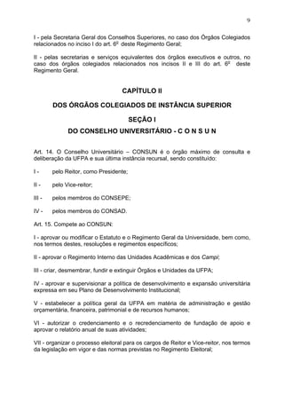 9


I - pela Secretaria Geral dos Conselhos Superiores, no caso dos Órgãos Colegiados
relacionados no inciso I do art. 6o deste Regimento Geral;

II - pelas secretarias e serviços equivalentes dos órgãos executivos e outros, no
caso dos órgãos colegiados relacionados nos incisos II e III do art. 6o deste
Regimento Geral.


                                   CAPÍTULO II

        DOS ÓRGÃOS COLEGIADOS DE INSTÂNCIA SUPERIOR

                                        SEÇÃO I
              DO CONSELHO UNIVERSITÁRIO - C O N S U N


Art. 14. O Conselho Universitário – CONSUN é o órgão máximo de consulta e
deliberação da UFPA e sua última instância recursal, sendo constituído:

I-      pelo Reitor, como Presidente;

II -    pelo Vice-reitor;

III -   pelos membros do CONSEPE;

IV -    pelos membros do CONSAD.

Art. 15. Compete ao CONSUN:

I - aprovar ou modificar o Estatuto e o Regimento Geral da Universidade, bem como,
nos termos destes, resoluções e regimentos específicos;

II - aprovar o Regimento Interno das Unidades Acadêmicas e dos Campi;

III - criar, desmembrar, fundir e extinguir Órgãos e Unidades da UFPA;

IV - aprovar e supervisionar a política de desenvolvimento e expansão universitária
expressa em seu Plano de Desenvolvimento Institucional;

V - estabelecer a política geral da UFPA em matéria de administração e gestão
orçamentária, financeira, patrimonial e de recursos humanos;

VI - autorizar o credenciamento e o recredenciamento de fundação de apoio e
aprovar o relatório anual de suas atividades;

VII - organizar o processo eleitoral para os cargos de Reitor e Vice-reitor, nos termos
da legislação em vigor e das normas previstas no Regimento Eleitoral;
 