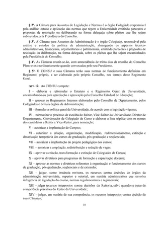 10
§ 2º. A Câmara para Assuntos de Legislação e Normas é o órgão Colegiado responsável
pela análise, estudo e aplicação das normas que regem a Universidade emitindo pareceres e
propostas de resolução ou deliberando na forma delegada sobre pleitos que lhe sejam
submetidos pela Presidência do Conselho.
§ 3º. A Câmara para Assuntos de Administração é o órgão Colegiado, responsável pela
análise e estudos da política de administração, abrangendo os aspectos técnico-
administrativos, financeiros, orçamentários e patrimoniais, emitindo pareceres e propostas de
resolução ou deliberação, na forma delegada, sobre os pleitos que lhe sejam encaminhados
pela Presidência do Conselho.
§ 4º. As Câmaras reunir-se-ão, com antecedência de trinta dias da reunião do Conselho
Pleno e extraordinariamente quando convocadas pelo seu Presidente.
§ 5º. O CONSU e suas Câmaras terão suas normas de funcionamento definidas em
Regimento próprio, a ser elaborado pelo próprio Conselho, nos termos deste Regimento
Geral.
Art. 12. Ao CONSU compete:
I – elaborar e reformular o Estatuto e o Regimento Geral da Universidade,
encaminhando-os para apreciação e aprovação pelo Conselho Estadual de Educação;
II – aprovar os Regimentos Internos elaborados pelo Conselho de Departamento, pelos
Colegiados e demais órgãos da Administração;
III – formular a política geral da Universidade, de acordo com a legislação vigente;
IV – normatizar o processo de escolha do Reitor, Vice-Reitor da Universidade, Diretor de
Departamento, Coordenador de Colegiado de Curso e elaborar a lista tríplice com os nomes
dos candidatos a Reitor e Vice-Reitor, para nomeação;
V – autorizar a implantação de Campus;
VI – autorizar a criação, organização, modificação, redimensionamento, extinção e
desativação temporária dos cursos de graduação, pós-graduação e seqüenciais;
VII – autorizar a implantação do projeto pedagógico dos cursos;
VIII – autorizar a ampliação, redistribuição e redução de vagas;
IX – aprovar a criação, transformação e extinção de Colegiados de Cursos;
X – aprovar diretrizes para programas de formação e capacitação docente;
XI – aprovar as normas e diretrizes referentes à organização e funcionamento dos cursos
de graduação, pós-graduação, seqüenciais e de extensão;
XII – julgar, como instância revisora, os recursos contra decisões de órgãos da
administração universitária, superior e setorial, em matéria administrativa que envolva
infrigência de legislação do ensino, normas regulamentares e regimentais;
XIII – julgar recursos interpostos contra decisões da Reitoria, salvo quando se tratar de
competência privativa do Reitor da Universidade;
XIV – julgar, em matéria de sua competência, os recursos interpostos contra decisão de
suas Câmaras;
 