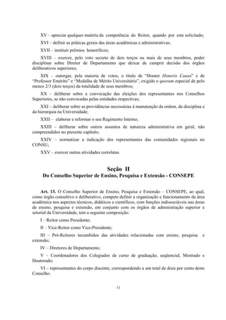 11
XV – apreciar qualquer matéria da competência do Reitor, quando por este solicitado;
XVI – definir as práticas gerais das áreas acadêmicas e administrativas;
XVII – instituir prêmios honoríficos;
XVIII – exercer, pelo voto secreto de dois terços ou mais de seus membros, poder
disciplinar sobre Diretor de Departamento que deixar de cumprir decisão dos órgãos
deliberativos superiores;
XIX – outorgar, pela maioria de votos, o título de “Doutor Honoris Causa” e de
“Professor Emérito” e “Medalha de Mérito Universitário”, exigido o quorum especial de pelo
menos 2/3 (dois terços) da totalidade de seus membros;
XX – deliberar sobre a convocação das eleições dos representantes nos Conselhos
Superiores, se não convocadas pelas entidades respectivas;
XXI – deliberar sobre as providências necessárias à manutenção da ordem, da disciplina e
da hierarquia na Universidade;
XXII – elaborar e reformar o seu Regimento Interno;
XXIII – deliberar sobre outros assuntos de natureza administrativa em geral, não
compreendidos no presente capítulo;
XXIV – normatizar a indicação dos representantes das comunidades regionais no
CONSU;
XXV – exercer outras atividades correlatas.
Seção II
Do Conselho Superior de Ensino, Pesquisa e Extensão - CONSEPE
Art. 13. O Conselho Superior de Ensino, Pesquisa e Extensão – CONSEPE, ao qual,
como órgão consultivo e deliberativo, compete definir a organização e funcionamento da área
acadêmica nos aspectos técnicos, didáticos e científicos, com funções indissociáveis nas áreas
de ensino, pesquisa e extensão, em conjunto com os órgãos de administração superior e
setorial da Universidade, tem a seguinte composição:
I – Reitor como Presidente;
II – Vice-Reitor como Vice-Presidente;
III – Pró-Reitores incumbidos das atividades relacionadas com ensino, pesquisa e
extensão;
IV – Diretores de Departamento;
V – Coordenadores dos Colegiados de curso de graduação, seqüencial, Mestrado e
Doutorado;
VI – representantes do corpo discente, correspondendo a um total de doze por cento deste
Conselho.
 
