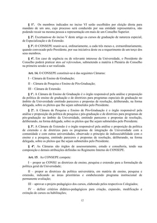 12
§ 1º. Os membros indicados no inciso VI serão escolhidos por eleição direta para
mandato de um ano, cujo processo será conduzido por sua entidade representativa, não
podendo recair na mesma pessoa a representação em mais de um Conselho Superior.
§ 2º. Excetuam-se do inciso V deste artigo os cursos de graduação de natureza especial,
de Especialização e de Extensão.
§ 3º. O CONSEPE reunir-se-á, ordinariamente, a cada três meses e, extraordinariamente,
quando convocado pelo Presidente, por sua iniciativa deste ou a requerimento de um terço dos
seus membros.
§ 4º. Em caso de urgência ou de relevante interesse da Universidade, o Presidente do
Conselho poderá praticar atos ad referendum, submetendo a matéria à Plenária do Conselho
na primeira sessão a ser realizada.
Art. 14. O CONSEPE constituir-se-á das seguintes Câmaras:
I – Câmara de Ensino de Graduação;
II – Câmara de Pesquisa e Ensino de Pós-Graduação;
III – Câmara de Extensão.
§ 1º. A Câmara de Ensino de Graduação é o órgão responsável pela análise e proposição
da política de ensino de graduação e de diretrizes para programas especiais de graduação no
âmbito da Universidade emitindo pareceres e propostas de resolução, deliberando, na forma
delegada, sobre os pleitos que lhe sejam submetidos pelo Presidente.
§ 2º. A Câmara de Pesquisa e Ensino de Pós-Graduação é o órgão responsável pela
análise e proposição da política de pesquisa e pós-graduação e de diretrizes para programas de
pós-graduação no âmbito da Universidade, emitindo pareceres e propostas de resolução,
deliberando, na forma delegada, sobre os pleitos que lhe sejam submetidos pelo Presidente.
§ 3º. A Câmara de Extensão é o órgão responsável pela análise e proposição da política
de extensão e de diretrizes para os programas de integração da Universidade com a
comunidade e com outras universidades, observado o princípio de indissociabilidade com o
ensino e a pesquisa, emitindo pareceres e propostas de resolução, deliberando, na forma
delegada, sobre os pleitos que lhe sejam submetidos pelo Presidente.
§ 4º. As Câmaras são órgãos de assessoramento, estudo e consultoria, tendo sua
composição e demais atribuições definidas no Regimento Interno do CONSEPE.
Art. 15. Ao CONSEPE compete:
I – propor ao CONSU as diretrizes de ensino, pesquisa e extensão para a formulação da
política geral da Universidade;
II – propor as diretrizes da política universitária, em matéria de ensino, pesquisa e
extensão, indicando as áreas prioritárias e estabelecendo programa institucional de
permanente avaliação;
III – aprovar o projeto pedagógico dos cursos, elaborado pelos respectivos Colegiados;
IV – definir critérios didático-pedagógicos para criação, expansão, modificação e
extinção de cursos ou habilitações;
 