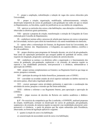 13
V – propor a ampliação, redistribuição e redução de vagas dos cursos oferecidos pela
Universidade;
VI – propor a criação, organização, modificação, redimensionamento, extinção,
desativação temporária de cursos de graduação e pós-graduação nas sedes em que se situam
os Departamentos, ou fora delas, a partir de justificativas no seu âmbito de competência;
VII – aprovar os currículos dos cursos e das habilitações, suas alterações e reformulações,
observadas as diretrizes gerais pertinentes;
VIII – apreciar a proposta de criação, transformação e extinção de Colegiados de Curso
elaborada pelo Conselho de Departamento;
IX – estabelecer normas sobre o processo de seleção para ingresso em cursos e programas
da Universidade, inclusive para efeito de transferência e de outras modalidades de matrícula;
X – opinar sobre a reformulação do Estatuto, do Regimento Geral da Universidade, dos
Regimentos Internos dos Departamentos e Colegiados, nos aspectos didático, científico e
da vida acadêmica;
XI – propor diretrizes para programas de formação docente, em nível de pós-graduação,
bem como de capacitação permanente que assegure padrão de qualidade do ensino, como
requisito de integração, progressão e promoção no plano de carreira docente;
XII – estabelecer as normas e as diretrizes sobre a organização e o funcionamento dos
cursos de graduação, pós-graduação, seqüenciais e de extensão, de natureza regular ou
especial e nas modalidades presencial, semi-presencial e à distância, submetendo-as à
aprovação do CONSU;
XIII – propor normas complementares ao Estatuto e ao Regimento Geral no que tange ao
ensino, pesquisa e extensão;
XIV – participar da entrega de títulos honoríficos, juntamente com o CONSU;
XV – convalidar ou revalidar estudos de nível superior realizados no âmbito nacional ou
em outros países, observada a legislação aplicável;
XVI – exercer quaisquer outras atividades pertinentes à supervisão e coordenação das
atividades de ensino, pesquisa e extensão que lhe forem atribuídas;
XVII – elaborar e reformar o seu Regimento Interno, para apreciação e aprovação do
CONSU;
XVIII – julgar recursos de decisões da Reitoria em matéria acadêmica e didático-
científica.
§ 1º - No exercício da competência que lhe é conferida, o CONSEPE, analisará propostas
de criação, modificação, extinção ou desativação de cursos de graduação, pós-graduação,
seqüenciais e de extensão, de natureza regular ou especial e nas modalidades presencial, semi-
presencial e à distância, a partir de projetos que lhe sejam submetidos pela Presidência,
observando, na forma da legislação aplicável o seguinte:
I – quanto à criação de curso e/ou habilitação:
a) caracterização da necessidade social do curso e/ou habilitação;
 