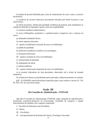 14
b) relação do pessoal habilitado para a área de conhecimento do curso e para o exercício
da docência;
c) existência de recursos financeiros previamente alocados pelo Poder Executivo e por
outras fontes;
d) mérito do projeto, aferido pela qualidade acadêmica da proposta, pelo atendimento às
exigências definidas na legislação vigente e pela sua exeqüibilidade;
e) estrutura acadêmico-administrativa;
f) acervo bibliográfico quantitativo e qualitativamente compatível com a natureza do
curso;
g) adequadas instalações físicas;
h) outros aspectos relevantes;
II – quanto à modificação curricular do curso e/ou habilitação:
a) padrão de qualidade;
b) justificativa acadêmica-científica e/ou tecnológica;
c) formação profissional;
III – quanto à extinção de curso e/ou habilitação:
a) caracterização da demanda;
b) inadequação da oferta;
c) políticas públicas;
IV – quanto à desativação temporária de curso e/ou habilitação:
a) os mesmos indicadores do item precedente, observados sob a forma de situação
temporária;
b) existência de fatores e procedimentos para reativação, redimensionamento ou extinção.
§ 2º. O CONSEPE emitirá Resoluções específicas para o que contém os incisos IV, VII,
IX, XII e XV, do caput deste artigo.
Seção III
Do Conselho de Administração - CONSAD
Art. 16. O Conselho de Administração–CONSAD, órgão colegiado de administração e
fiscalização econômico-financeira da Universidade, incumbido de assegurar o regular
funcionamento da entidade, tem a seguinte composição:
I – Secretário da Educação como Presidente;
II – Reitor;
III – Vice-Reitor;
IV – um representante da Secretaria da Ciência, Tecnologia e Inovação;
 