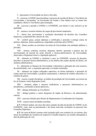 17
I – representar a Universidade em Juízo e fora dele;
II – convocar o CONSU para disciplinar o processo de escolha do Reitor e Vice-Reitor da
Universidade e encaminhar ao Governador do Estado a lista tríplice com os nomes dos
candidatos a Reitor e Vice-Reitor, para nomeação;
III – convocar e presidir o CONSU e o CONSEPE, com direito a voto, inclusive ao de
qualidade;
IV – nomear e exonerar titulares de cargos de provimento temporário;
V – baixar atos, provimentos e resoluções decorrentes de decisões dos Conselhos
Superiores, competindo-lhe o direito de veto;
VI – conferir graus, assinar diplomas e certificados e proceder à entrega solene de
prêmios, diplomas, títulos acadêmicos e dignidades conferidos pelo CONSU;
VII – firmar acordos ou convênios em nome da Universidade com entidades públicas e
privadas;
VIII – nomear, contratar, exonerar, dispensar, demitir, aposentar e praticar atos de
movimentação de pessoal do corpo docente e técnico-administrativo da Universidade,
observados o Regimento Geral e a legislação aplicável;
IX – submeter ao CONSU e, conforme o caso, ao CONSEPE, recursos de docentes,
discentes ou pessoal técnico-administrativo, se da matéria não couber decisão do Reitor, em
instância administrativa;
X – administrar as finanças da Universidade e determinar a aplicação dos seus recursos,
de conformidade com o orçamento aprovado e os fundos instituídos;
XI – submeter aos órgãos colegiados superiores, na forma estatutária, a prestação de
contas anual da Universidade, a proposta orçamentária, a abertura de créditos adicionais e o
relatório do gestor;
XII – exercer o poder disciplinar, no âmbito da jurisdição da Universidade, nos termos da
lei, do Estatuto e deste Regimento Geral;
XIII – instaurar, julgar e encerrar sindicâncias e processos administrativos ou
disciplinares, cominando as penas aplicáveis;
XIV – delegar atribuições ao Vice-Reitor;
XV – delegar poderes a outros dirigentes de órgãos da Reitoria e da administração
setorial;
XVI – convocar eleições para Diretor de Departamento e Coordenador de Colegiado;
XVII – exercer outras atividades correlatas.
§ 1º. O Reitor poderá, até cinco dias úteis contados da data da decisão do CONSU ou do
CONSEPE, vetar, total ou parcialmente e de forma motivada, resoluções ou pareceres dos
Conselhos Superiores.
§ 2º. Os vetos do Reitor somente serão rejeitados pelo voto contrário de, no mínimo, dois
terços da totalidade dos membros do respectivo Conselho Superior, em reunião subseqüente à
data da publicação do veto.
 