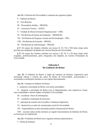 18
Art. 21. A Reitoria da Universidade é composta dos seguintes órgãos:
I – Gabinete do Reitor;
II – Vice-Reitoria;
III – Procuradoria Jurídica – PROJUR;
IV – Assessoria Técnica – ASTEC;
V – Unidade de Desenvolvimento Organizacional – UDO;
VI – Pró-Reitoria de Ensino de Graduação – PROGRAD;
VII – Pró-Reitoria de Pesquisa e Ensino de Pós-Graduação – PPG;
VIII – Pró-Reitoria de Extensão – PROEX;
IX – Pró-Reitoria de Administração – PROAD.
§ 1º. Os cargos dos titulares referidos nos incisos II, VI, VII e VIII deste artigo serão
providos por integrantes do Quadro de Carreira Docente da Universidade.
§ 2º. Os cargos dos titulares referidos nos incisos I, III, IV V e IX deste artigo serão
ocupados, preferencialmente, pelos integrantes dos Quadros de Carreira Permanente da
Universidade.
Subseção I
Do Gabinete do Reitor
Art. 22. O Gabinete do Reitor é órgão da estrutura da Reitoria, responsável pela
articulação interna e externa das ações do Reitor da Universidade, assessorando-o e
executando as atribuições inerentes ao seu regular funcionamento.
Art. 23. Compete ao Gabinete do Reitor:
I – propiciar a articulação do Reitor com outras autoridades;
II – propiciar a articulação do Reitor com os Departamentos, seus respectivos Campi,
suas comunidades e demais órgãos vinculados à Universidade;
III – coordenar o fluxo de informações;
IV – coordenar a tramitação de processos;
V – participar de reuniões dos Conselhos e Instâncias Superiores;
VI – desenvolver as ações de comunicação social da Universidade;
VII – responsabilizar-se pela articulação político-institucional do Reitor;
VIII – executar outras tarefas inerentes ao regular funcionamento do Gabinete do Reitor,
na forma por ele estabelecida.
Art. 24. O Gabinete do Reitor tem a seguinte estrutura administrativa:
I – Chefia de Gabinete
 