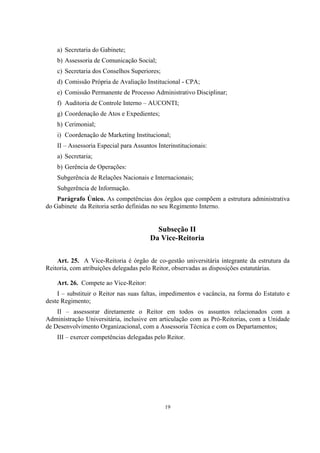 19
a) Secretaria do Gabinete;
b) Assessoria de Comunicação Social;
c) Secretaria dos Conselhos Superiores;
d) Comissão Própria de Avaliação Institucional - CPA;
e) Comissão Permanente de Processo Administrativo Disciplinar;
f) Auditoria de Controle Interno – AUCONTI;
g) Coordenação de Atos e Expedientes;
h) Cerimonial;
i) Coordenação de Marketing Institucional;
II – Assessoria Especial para Assuntos Interinstitucionais:
a) Secretaria;
b) Gerência de Operações:
Subgerência de Relações Nacionais e Internacionais;
Subgerência de Informação.
Parágrafo Único. As competências dos órgãos que compõem a estrutura administrativa
do Gabinete da Reitoria serão definidas no seu Regimento Interno.
Subseção II
Da Vice-Reitoria
Art. 25. A Vice-Reitoria é órgão de co-gestão universitária integrante da estrutura da
Reitoria, com atribuições delegadas pelo Reitor, observadas as disposições estatutárias.
Art. 26. Compete ao Vice-Reitor:
I – substituir o Reitor nas suas faltas, impedimentos e vacância, na forma do Estatuto e
deste Regimento;
II – assessorar diretamente o Reitor em todos os assuntos relacionados com a
Administração Universitária, inclusive em articulação com as Pró-Reitorias, com a Unidade
de Desenvolvimento Organizacional, com a Assessoria Técnica e com os Departamentos;
III – exercer competências delegadas pelo Reitor.
 