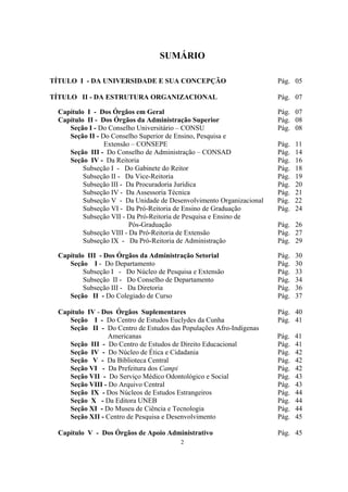 2
SUMÁRIO
TÍTULO I - DA UNIVERSIDADE E SUA CONCEPÇÃO Pág. 05
TÍTULO II - DA ESTRUTURA ORGANIZACIONAL Pág. 07
Capítulo I - Dos Órgãos em Geral Pág. 07
Capítulo II - Dos Órgãos da Administração Superior Pág. 08
Seção I - Do Conselho Universitário – CONSU Pág. 08
Seção II - Do Conselho Superior de Ensino, Pesquisa e
Extensão – CONSEPE Pág. 11
Seção III - Do Conselho de Administração – CONSAD Pág. 14
Seção IV - Da Reitoria Pág. 16
Subseção I - Do Gabinete do Reitor Pág. 18
Subseção II - Da Vice-Reitoria Pág. 19
Subseção III - Da Procuradoria Jurídica Pág. 20
Subseção IV - Da Assessoria Técnica Pág. 21
Subseção V - Da Unidade de Desenvolvimento Organizacional Pág. 22
Subseção VI - Da Pró-Reitoria de Ensino de Graduação Pág. 24
Subseção VII - Da Pró-Reitoria de Pesquisa e Ensino de
Pós-Graduação Pág. 26
Subseção VIII - Da Pró-Reitoria de Extensão Pág. 27
Subseção IX - Da Pró-Reitoria de Administração Pág. 29
Capítulo III - Dos Órgãos da Administração Setorial Pág. 30
Seção I - Do Departamento Pág. 30
Subseção I - Do Núcleo de Pesquisa e Extensão Pág. 33
Subseção II - Do Conselho de Departamento Pág. 34
Subseção III - Da Diretoria Pág. 36
Seção II - Do Colegiado de Curso Pág. 37
Capítulo IV - Dos Órgãos Suplementares Pág. 40
Seção I - Do Centro de Estudos Euclydes da Cunha Pág. 41
Seção II - Do Centro de Estudos das Populações Afro-Indígenas
Americanas Pág. 41
Seção III - Do Centro de Estudos de Direito Educacional Pág. 41
Seção IV - Do Núcleo de Ética e Cidadania Pág. 42
Seção V - Da Biblioteca Central Pág. 42
Seção VI - Da Prefeitura dos Campi Pág. 42
Seção VII - Do Serviço Médico Odontológico e Social Pág. 43
Seção VIII - Do Arquivo Central Pág. 43
Seção IX - Dos Núcleos de Estudos Estrangeiros Pág. 44
Seção X - Da Editora UNEB Pág. 44
Seção XI - Do Museu de Ciência e Tecnologia Pág. 44
Seção XII - Centro de Pesquisa e Desenvolvimento Pág. 45
Capítulo V - Dos Órgãos de Apoio Administrativo Pág. 45
 