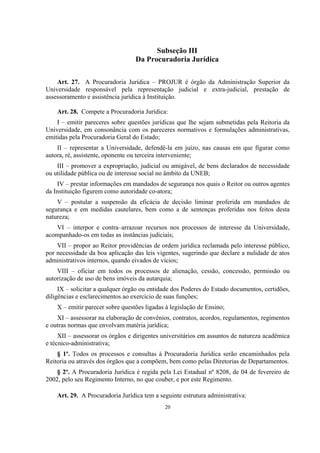 20
Subseção III
Da Procuradoria Jurídica
Art. 27. A Procuradoria Jurídica – PROJUR é órgão da Administração Superior da
Universidade responsável pela representação judicial e extra-judicial, prestação de
assessoramento e assistência jurídica à Instituição.
Art. 28. Compete a Procuradoria Jurídica:
I – emitir pareceres sobre questões jurídicas que lhe sejam submetidas pela Reitoria da
Universidade, em consonância com os pareceres normativos e formulações administrativas,
emitidas pela Procuradoria Geral do Estado;
II – representar a Universidade, defendê-la em juízo, nas causas em que figurar como
autora, ré, assistente, oponente ou terceira interveniente;
III – promover a expropriação, judicial ou amigável, de bens declarados de necessidade
ou utilidade pública ou de interesse social no âmbito da UNEB;
IV – prestar informações em mandados de segurança nos quais o Reitor ou outros agentes
da Instituição figurem como autoridade co-atora;
V – postular a suspensão da eficácia de decisão liminar proferida em mandados de
segurança e em medidas cautelares, bem como a de sentenças proferidas nos feitos desta
natureza;
VI – interpor e contra–arrazoar recursos nos processos de interesse da Universidade,
acompanhado-os em todas as instâncias judiciais;
VII – propor ao Reitor providências de ordem jurídica reclamada pelo interesse público,
por necessidade da boa aplicação das leis vigentes, sugerindo que declare a nulidade de atos
administrativos internos, quando eivados de vícios;
VIII – oficiar em todos os processos de alienação, cessão, concessão, permissão ou
autorização de uso de bens imóveis da autarquia;
IX – solicitar a qualquer órgão ou entidade dos Poderes do Estado documentos, certidões,
diligências e esclarecimentos ao exercício de suas funções;
X – emitir parecer sobre questões ligadas à legislação de Ensino;
XI – assessorar na elaboração de convênios, contratos, acordos, regulamentos, regimentos
e outras normas que envolvam matéria jurídica;
XII – assessorar os órgãos e dirigentes universitários em assuntos de natureza acadêmica
e técnico-administrativa;
§ 1º. Todos os processos e consultas à Procuradoria Jurídica serão encaminhados pela
Reitoria ou através dos órgãos que a compõem, bem como pelas Diretorias de Departamentos.
§ 2º. A Procuradoria Jurídica é regida pela Lei Estadual nº 8208, de 04 de fevereiro de
2002, pelo seu Regimento Interno, no que couber, e por este Regimento.
Art. 29. A Procuradoria Jurídica tem a seguinte estrutura administrativa:
 