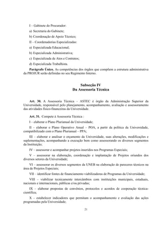 21
I – Gabinete do Procurador:
a) Secretaria do Gabinete;
b) Coordenação de Apoio Técnico;
II – Coordenadorias Especializadas:
a) Especializada Educacional;
b) Especializada Administrativa;
c) Especializada de Atos e Contratos;
d) Especializada Trabalhista.
Parágrafo Único. As competências dos órgãos que compõem a estrutura administrativa
da PROJUR serão definidas no seu Regimento Interno.
Subseção IV
Da Assessoria Técnica
Art. 30. A Assessoria Técnica – ASTEC é órgão da Administração Superior da
Universidade, responsável pelo planejamento, acompanhamento, avaliação e assessoramento
das atividades físico-financeiras da Universidade.
Art. 31. Compete à Assessoria Técnica :
I – elaborar o Plano Plurianual da Universidade;
II – elaborar o Plano Operativo Anual – POA, a partir da política da Universidade,
compatibilizado com o Plano Plurianual – PPA;
III – elaborar e analisar o orçamento da Universidade, suas alterações, modificações e
suplementações, acompanhando a execução bem como assessorando os diversos segmentos
da Instituição;
IV – assessorar e acompanhar projetos inseridos nos Programas Especiais;
V – assessorar na elaboração, coordenação e implantação de Projetos oriundos dos
diversos setores da Universidade;
VI – assessorar os diversos segmentos da UNEB na elaboração de pareceres técnicos na
área de Projetos Especiais;
VII – identificar fontes de financiamento viabilizadoras de Programas da Universidade;
VIII – viabilizar tecnicamente intercâmbios com instituições municipais, estaduais,
nacionais e internacionais, públicas e/ou privadas;
IX – elaborar propostas de convênios, protocolos e acordos de cooperação técnica-
científica;
X – estabelecer indicadores que permitam o acompanhamento e avaliação das ações
programadas pela Universidade;
 