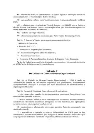 22
XI – subsidiar a Reitoria, os Departamentos e os demais órgãos da Instituição, através dos
dados concernentes ao funcionamento da Universidade;
XII – acompanhar e avaliar o cumprimento das metas e objetivos estabelecidos no PPA e
POA;
XIII – colaborar com a Auditoria de Controle Interno – AUCONTI, com a Auditoria
Geral e Tribunal de Contas do Estado e outros órgãos afins, para o melhor desempenho das
tarefas pertinentes ao controle da Instituição;
XIV – elaborar e divulgar relatórios;
XV – efetuar outras diligências autorizadas pelo Reitor na área de sua competência.
Art. 32. A Assessoria Técnica tem a seguinte estrutura administrativa:
I – Gabinete da Assessoria:
a) Secretaria da ASTEC;
II – Assessoria de Programação e Orçamento;
III – Assessoria de Programas e Projetos Especiais;
IV – Assessoria de Convênios;
V – Assessoria de Acompanhamento e Avaliação da Execução Físico-Financeira.
Parágrafo Único. As competências dos órgãos que compõem a estrutura administrativa
da ASTEC serão definidas no seu Regimento Interno.
Subseção V
Da Unidade de Desenvolvimento Organizacional
Art. 33. A Unidade de Desenvolvimento Organizacional – UDO é órgão da
Administração Superior da Universidade responsável pelo planejamento, assessoramento,
acompanhamento, execução e avaliação das ações relacionadas ao desenvolvimento e
organização institucional.
Art. 34. Compete à Unidade de Desenvolvimento Organizacional:
I – criar e desenvolver modelos de funcionamento que garantam os fluxos dos serviços,
com qualidade, em todos os setores;
II – buscar adequar e introduzir novas tecnologias que favoreçam o desenvolvimento da
administração e dos setores acadêmicos, perseguindo não só a atualização, mas a projeção de
novas invenções e criações para o beneficio social;
III – supervisionar as relações entre setores, para garantir o fluxo das comunicações e da
atualização em rede;
IV – supervisionar e controlar o universo informacional da UNEB quer na área
administrativa, quer na área acadêmica, para assegurar os direitos autorais e preservar o sigilo
das pesquisas em andamento e estimular o registro de patentes das novas descobertas;
 