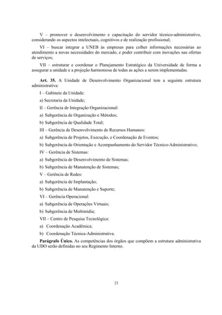 23
V – promover o desenvolvimento e capacitação do servidor técnico-administrativo,
considerando os aspectos intelectuais, cognitivos e de realização profissional;
VI – buscar integrar a UNEB às empresas para colher informações necessárias ao
atendimento a novas necessidades do mercado, e poder contribuir com inovações nas ofertas
de serviços;
VII – estruturar e coordenar o Planejamento Estratégico da Universidade de forma a
assegurar a unidade e a projeção harmoniosa de todas as ações a serem implementadas.
Art. 35. A Unidade de Desenvolvimento Organizacional tem a seguinte estrutura
administrativa:
I – Gabinete da Unidade:
a) Secretaria da Unidade;
II – Gerência de Integração Organizacional:
a) Subgerência de Organização e Métodos;
b) Subgerência de Qualidade Total;
III – Gerência de Desenvolvimento de Recursos Humanos:
a) Subgerência de Projetos, Execução, e Coordenação de Eventos;
b) Subgerência de Orientação e Acompanhamento do Servidor Técnico-Administrativo;
IV – Gerência de Sistemas:
a) Subgerência de Desenvolvimento de Sistemas;
b) Subgerência de Manutenção de Sistemas;
V – Gerência de Redes:
a) Subgerência de Implantação;
b) Subgerência de Manutenção e Suporte;
VI – Gerência Operacional:
a) Subgerência de Operações Virtuais;
b) Subgerência de Multimídia;
VII – Centro de Pesquisa Tecnológica:
a) Coordenação Acadêmica;
b) Coordenação Técnica-Administrativa.
Parágrafo Único. As competências dos órgãos que compõem a estrutura administrativa
da UDO serão definidas no seu Regimento Interno.
 