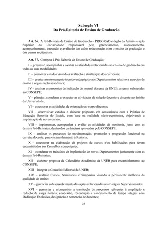 24
Subseção VI
Da Pró-Reitoria de Ensino de Graduação
Art. 36. A Pró-Reitoria de Ensino de Graduação – PROGRAD é órgão da Administração
Superior da Universidade responsável pelo gerenciamento, assessoramento,
acompanhamento, execução e avaliação das ações relacionadas com o ensino de graduação e
dos cursos seqüenciais.
Art. 37. Compete à Pró-Reitoria de Ensino de Graduação:
I – gerenciar, acompanhar e avaliar as atividades relacionadas ao ensino de graduação em
todas as suas modalidades;
II – promover estudos visando à avaliação e atualização dos currículos;
III – prestar assessoramento técnico-pedagógico aos Departamentos relativo a aspectos de
ensino e organização acadêmica;
IV – analisar as propostas de indicação de pessoal docente da UNEB, a serem submetidas
ao CONSEPE;
V – planejar, coordenar e executar as atividades de seleção docente e discente no âmbito
da Universidade;
VI – assessorar as atividades de orientação ao corpo discente;
VII – desenvolver estudos e elaborar propostas em consonância com a Política de
Educação Superior do Estado, com base na realidade sócio-econômica, objetivando a
implantação de novos cursos;
VIII – implementar, acompanhar e avaliar as atividades de monitoria, junto com as
demais Pró-Reitorias, dentro dos parâmetros aprovados pelo CONSEPE;
IX – analisar os processos de movimentação, promoção e progressão funcional na
carreira docente, para encaminhamento à Reitoria;
X – assessorar na elaboração de projetos de cursos e/ou habilitações para serem
encaminhados aos Conselhos competentes;
XI – coordenar os trabalhos de implantação de novos Departamentos juntamente com as
demais Pró-Reitorias;
XII – elaborar proposta de Calendário Acadêmico da UNEB para encaminhamento ao
CONSEPE;
XIII – integrar o Conselho Editorial da UNEB;
XIV – realizar Cursos, Seminários e Simpósios visando a permanente melhoria da
qualidade de ensino;
XV – gerenciar o desenvolvimento das ações relacionadas aos Estágios Supervisionados;
XVI – gerenciar e acompanhar a tramitação de processos referentes à ampliação e
redução de carga horária, concessão, recondução e cancelamento de tempo integral com
Dedicação Exclusiva, designação e nomeação de docentes;
 