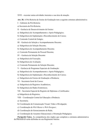 25
XVII – executar outras atividades inerentes a sua área de atuação.
Art. 38. A Pró-Reitoria de Ensino de Graduação tem a seguinte estrutura administrativa:
I – Gabinete da Pró-Reitoria:
a) Secretaria da Pró-Reitoria;
II – Gerência de Desenvolvimento de Ensino:
a) Subgerência de Acompanhamento e Apoio Pedagógico;
b) Subgerência de Implantação e Reconhecimento de Cursos;
c) Comissão Central de Estágio;
III – Gerência de Seleção e Acompanhamento Docente:
a) Subgerência de Seleção Docente;
b) Subgerência de Acompanhamento Docente;
c) Comissão Permanente de Pessoal Docente;
IV – Gerência de Seleção Discente:
a) Subgerência de Execução;
b) Subgerência de Avaliação;
c) Comissão Permanente de Seleção Discente;
V – Gerência de Programas Especiais de Graduação:
a) Subgerência de Acompanhamento e Apoio Pedagógico;
b) Subgerência de Implantação e Reconhecimento de Cursos;
c) Subgerência de Ensino de Graduação a Distância;
VI – Secretaria Geral de Cursos:
a) Subgerência de Registros Acadêmicos;
b) Subgerência de Dados Estatísticos;
VII – Secretaria Especial de Registro de Diplomas e Certificados:
a) Subgerência de Registros;
VIII – Coordenação Central de Educação a Distância:
a) Secretaria;
b) Coordenação de Comunicação Visual, Vídeo e Divulgação;
c) Coordenação de Web Master e Web Designer;
d) Coordenação de Gerenciamento de Rede;
e) Coordenação de Assuntos Educacionais e Orientação Pedagógica.
Parágrafo Único. As competências dos órgãos que compõem a estrutura administrativa
da PROGRAD serão definidas no seu Regimento Interno.
 