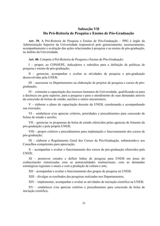 26
Subseção VII
Da Pró-Reitoria de Pesquisa e Ensino de Pós-Graduação
Art. 39. A Pró-Reitoria de Pesquisa e Ensino de Pós-Graduação – PPG é órgão da
Administração Superior da Universidade responsável pelo gerenciamento, assessoramento,
acompanhamento e avaliação das ações relacionadas à pesquisa e ao ensino de pós-graduação,
no âmbito da Universidade.
Art. 40. Compete à Pró-Reitoria de Pesquisa e Ensino de Pós-Graduação:
I – propor, ao CONSEPE, indicadores e subsídios para a definição de políticas de
pesquisa e ensino de pós-graduação;
II – gerenciar, acompanhar e avaliar as atividades de pesquisa e pós-graduação
desenvolvidas pela UNEB;
III – assessorar os Departamentos na elaboração de projetos de pesquisa e cursos de pós-
graduação;
IV – estimular a capacitação dos recursos humanos da Universidade, qualificando-os para
a docência em grau superior, para a pesquisa e para o atendimento de suas demandas através
da concessão de bolsas de estudo, auxílios e outros mecanismos;
V – elaborar o plano de capacitação docente da UNEB, coordenando e acompanhando
sua execução;
VI – estabelecer e/ou apreciar critérios, prioridades e procedimentos para concessão de
bolsas de estudo e auxílio;
VII – gerenciar os programas de bolsa de estudo oferecidos pelas agencias de fomento da
pós-graduação e pela própria UNEB;
VIII – propor critérios e procedimentos para implantação e funcionamento dos cursos de
pós-graduação;
IX – elaborar o Regulamento Geral dos Cursos de Pós-Graduação, submetendo-o aos
Conselhos competentes para apreciação;
X – acompanhar e avaliar o funcionamento dos cursos de pós-graduação oferecidos pela
UNEB;
XI – promover estudos e definir linhas de pesquisa para UNEB em áreas do
conhecimento sintonizadas com as potencialidades institucionais, com as demandas
estratégicas regionais e atuais e com a produção de cultura e arte;
XII – acompanhar e avaliar o funcionamento dos grupos de pesquisa na UNEB;
XIII – divulgar os resultados das pesquisas realizadas nos Departamentos;
XIV – implementar, acompanhar e avaliar as atividades de iniciação cientifica na UNEB;
XV – estabelecer e/ou apreciar critérios e procedimentos para concessão de bolsa de
iniciação cientifica;
 