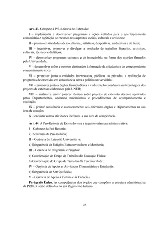 28
Art. 43. Compete à Pró-Reitoria de Extensão:
I – implementar e desenvolver programas e ações voltadas para o aperfeiçoamento
comunitário e capitação de recursos nos aspectos sociais, culturais e artísticos;
II – promover atividades sócio-culturais, artísticas, desportivas, ambientais e de lazer;
III – incentivar, promover e divulgar a produção de trabalhos literários, artísticos,
culturais, técnicos e didáticos;
IV – desenvolver programas culturais e de intercâmbio, na forma dos acordos firmados
pela Universidade;
V – desenvolver ações e eventos destinados à formação da cidadania e do correspondente
comportamento ético;
VI – promover junto a entidades interessadas, públicas ou privadas, a realização de
programas de extensão, em consonância com a política universitária;
VII – promover junto a órgãos financiadores a viabilização econômica ou tecnológica dos
projetos de extensão elaborados pela UNEB;
VIII – analisar e emitir parecer técnico sobre projetos de extensão docente aprovados
pelos Departamentos, adotando mecanismos e procedimentos de acompanhamento e
avaliação;
IX – prestar consultoria e assessoramento aos diferentes órgãos e Departamentos na sua
área de atuação;
X – executar outras atividades inerentes a sua área de competência.
Art. 44. A Pró-Reitoria de Extensão tem a seguinte estrutura administrativa:
I – Gabinete da Pró-Reitoria:
a) Secretaria da Pró-Reitoria;
II – Gerência de Extensão Universitária:
a) Subgerência de Estágios Extracurriculares e Monitoria;
III – Gerência de Programas e Projetos:
a) Coordenação do Grupo de Trabalho de Educação Física;
b) Coordenação do Grupo de Trabalho da Terceira Idade;
IV – Gerência de Apoio as Atividades Comunitárias e Estudantis:
a) Subgerência de Serviço Social;
V – Gerência de Apoio à Cultura e às Ciências.
Parágrafo Único. As competências dos órgãos que compõem a estrutura administrativa
da PROEX serão definidas no seu Regimento Interno.
 