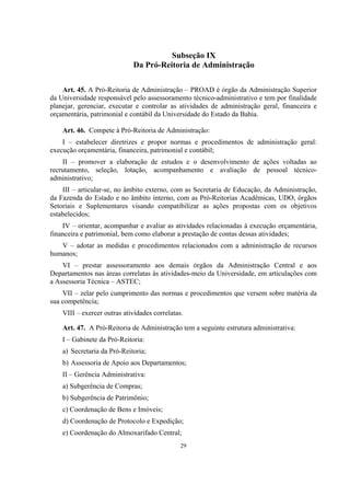 29
Subseção IX
Da Pró-Reitoria de Administração
Art. 45. A Pró-Reitoria de Administração – PROAD é órgão da Administração Superior
da Universidade responsável pelo assessoramento técnico-administrativo e tem por finalidade
planejar, gerenciar, executar e controlar as atividades de administração geral, financeira e
orçamentária, patrimonial e contábil da Universidade do Estado da Bahia.
Art. 46. Compete à Pró-Reitoria de Administração:
I – estabelecer diretrizes e propor normas e procedimentos de administração geral:
execução orçamentária, financeira, patrimonial e contábil;
II – promover a elaboração de estudos e o desenvolvimento de ações voltadas ao
recrutamento, seleção, lotação, acompanhamento e avaliação de pessoal técnico-
administrativo;
III – articular-se, no âmbito externo, com as Secretaria de Educação, da Administração,
da Fazenda do Estado e no âmbito interno, com as Pró-Reitorias Acadêmicas, UDO, órgãos
Setoriais e Suplementares visando compatibilizar as ações propostas com os objetivos
estabelecidos;
IV – orientar, acompanhar e avaliar as atividades relacionadas à execução orçamentária,
financeira e patrimonial, bem como elaborar a prestação de contas dessas atividades;
V – adotar as medidas e procedimentos relacionados com a administração de recursos
humanos;
VI – prestar assessoramento aos demais órgãos da Administração Central e aos
Departamentos nas áreas correlatas às atividades-meio da Universidade, em articulações com
a Assessoria Técnica – ASTEC;
VII – zelar pelo cumprimento das normas e procedimentos que versem sobre matéria da
sua competência;
VIII – exercer outras atividades correlatas.
Art. 47. A Pró-Reitoria de Administração tem a seguinte estrutura administrativa:
I – Gabinete da Pró-Reitoria:
a) Secretaria da Pró-Reitoria;
b) Assessoria de Apoio aos Departamentos;
II – Gerência Administrativa:
a) Subgerência de Compras;
b) Subgerência de Patrimônio;
c) Coordenação de Bens e Imóveis;
d) Coordenação de Protocolo e Expedição;
e) Coordenação do Almoxarifado Central;
 