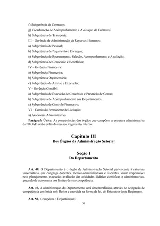 30
f) Subgerência de Contratos;
g) Coordenação de Acompanhamento e Avaliação de Contratos;
h) Subgerência de Transporte;
III – Gerência de Administração de Recursos Humanos:
a) Subgerência de Pessoal;
b) Subgerência de Pagamento e Encargos;
c) Subgerência de Recrutamento, Seleção, Acompanhamento e Avaliação;
d) Subgerência de Concessão e Benefícios;
IV – Gerência Financeira:
a) Subgerência Financeira;
b) Subgerência Orçamentária;
c) Subgerência de Análise e Execução;
V – Gerência Contábil:
a) Subgerência de Execução de Convênios e Prestação de Contas;
b) Subgerência de Acompanhamento aos Departamentos;
c) Subgerência de Controle Financeiro;
VI – Comissão Permanente de Licitação:
a) Assessoria Administrativa.
Parágrafo Único. As competências dos órgãos que compõem a estrutura administrativa
da PROAD serão definidas no seu Regimento Interno.
Capítulo III
Dos Órgãos da Administração Setorial
Seção I
Do Departamento
Art. 48. O Departamento é o órgão de Administração Setorial pertencente à estrutura
universitária, que congrega docentes, técnico-administrativos e discentes, sendo responsável
pelo planejamento, execução, avaliação das atividades didático-científicas e administrativas,
gozando de autonomia nos limites de sua competência.
Art. 49. A administração do Departamento será descentralizada, através de delegação de
competência conferida pelo Reitor e exercida na forma da lei, do Estatuto e deste Regimento.
Art. 50. Compõem o Departamento:
 