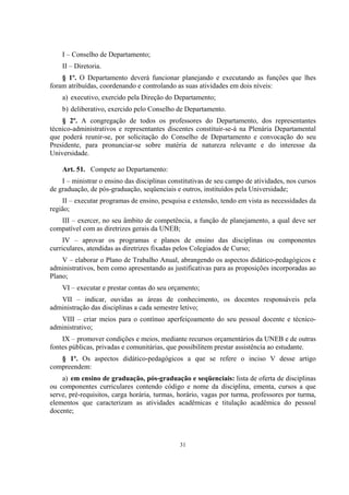31
I – Conselho de Departamento;
II – Diretoria.
§ 1º. O Departamento deverá funcionar planejando e executando as funções que lhes
foram atribuídas, coordenando e controlando as suas atividades em dois níveis:
a) executivo, exercido pela Direção do Departamento;
b) deliberativo, exercido pelo Conselho de Departamento.
§ 2º. A congregação de todos os professores do Departamento, dos representantes
técnico-administrativos e representantes discentes constituir-se-á na Plenária Departamental
que poderá reunir-se, por solicitação do Conselho de Departamento e convocação do seu
Presidente, para pronunciar-se sobre matéria de natureza relevante e do interesse da
Universidade.
Art. 51. Compete ao Departamento:
I – ministrar o ensino das disciplinas constitutivas de seu campo de atividades, nos cursos
de graduação, de pós-graduação, seqüenciais e outros, instituídos pela Universidade;
II – executar programas de ensino, pesquisa e extensão, tendo em vista as necessidades da
região;
III – exercer, no seu âmbito de competência, a função de planejamento, a qual deve ser
compatível com as diretrizes gerais da UNEB;
IV – aprovar os programas e planos de ensino das disciplinas ou componentes
curriculares, atendidas as diretrizes fixadas pelos Colegiados de Curso;
V – elaborar o Plano de Trabalho Anual, abrangendo os aspectos didático-pedagógicos e
administrativos, bem como apresentando as justificativas para as proposições incorporadas ao
Plano;
VI – executar e prestar contas do seu orçamento;
VII – indicar, ouvidas as áreas de conhecimento, os docentes responsáveis pela
administração das disciplinas a cada semestre letivo;
VIII – criar meios para o contínuo aperfeiçoamento do seu pessoal docente e técnico-
administrativo;
IX – promover condições e meios, mediante recursos orçamentários da UNEB e de outras
fontes públicas, privadas e comunitárias, que possibilitem prestar assistência ao estudante.
§ 1º. Os aspectos didático-pedagógicos a que se refere o inciso V desse artigo
compreendem:
a) em ensino de graduação, pós-graduação e seqüenciais: lista de oferta de disciplinas
ou componentes curriculares contendo código e nome da disciplina, ementa, cursos a que
serve, pré-requisitos, carga horária, turmas, horário, vagas por turma, professores por turma,
elementos que caracterizam as atividades acadêmicas e titulação acadêmica do pessoal
docente;
 