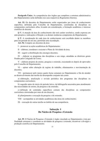 33
Parágrafo Único. As competências dos órgãos que compõem a estrutura administrativa
dos Departamentos serão definidos nos seus respectivos Regimentos Internos.
Art. 53. Os docentes do Departamento serão organizados por áreas de conhecimento
específico, definidas pelo Conselho de Departamento, constituídas de disciplinas ou
componentes curriculares afins, levando em consideração, a formação acadêmica e interesse
científico do docente.
§ 1º. A atuação da área de conhecimento não terá caráter resolutivo, sendo expressa em
ante-projetos e indicações à Direção e as demais instâncias competentes do Departamento.
§ 2º. A coordenação de cada área de conhecimento será escolhida dentre os membros
para um período de um ano, permitida uma recondução.
Art. 54. Compete aos docentes da área:
I – promover as ações acadêmicas do Departamento;
II – elaborar, coordenar e executar o Plano de Atividade da área;
III – sugerir a distribuição dos encargos docentes;
IV – elaborar os programas das disciplinas a seu cargo, atendidas as diretrizes gerais
fixadas pelo Colegiado do Curso;
V – elaborar projetos de ensino, pesquisa e extensão, executando-os depois de aprovados
pelo Conselho de Departamento;
VI – opinar sobre alteração de regime de trabalho, afastamentos e movimentação de
docentes;
VII – permanecer pelo menos quatro horas semanais no Departamento a fim de atender
ao desenvolvimento das tarefas de desempenho conjunto tais como:
a) elaboração, atualização e revisão periódica dos programas das disciplinas ou
componentes curriculares;
b) sugestão antes do início do período letivo, da bibliografia necessária para atendimento
das necessidades do ensino, da pesquisa e da extensão;
c) definição de conteúdos específicos comuns das disciplinas ou componentes
curriculares ministradas por mais de um docente;
d) planejamento e execução da pesquisa e da extensão;
VIII – acompanhar as atividades acadêmicas das áreas de conhecimento;
IX – execução de outras tarefas no âmbito de sua competência.
Subseção I
Do Núcleo de Pesquisa e Extensão
Art. 55. O Núcleo de Pesquisa e Extensão é órgão vinculado ao Departamento e tem por
finalidade estruturar e coordenar as atividades de pesquisa e extensão, incentivar e divulgar a
produção cientifica do Departamento.
 