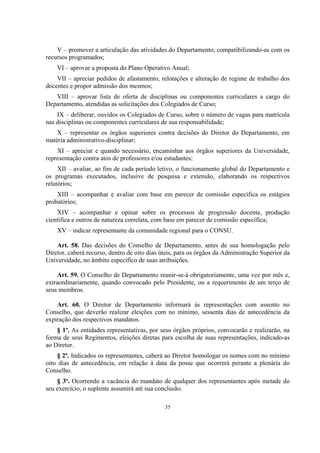 35
V – promover a articulação das atividades do Departamento, compatibilizando-as com os
recursos programados;
VI – aprovar a proposta do Plano Operativo Anual;
VII – apreciar pedidos de afastamento, relotações e alteração de regime de trabalho dos
docentes e propor admissão dos mesmos;
VIII – aprovar lista de oferta de disciplinas ou componentes curriculares a cargo do
Departamento, atendidas as solicitações dos Colegiados de Curso;
IX – deliberar, ouvidos os Colegiados de Curso, sobre o número de vagas para matrícula
nas disciplinas ou componentes curriculares de sua responsabilidade;
X – representar os órgãos superiores contra decisões do Diretor do Departamento, em
matéria administrativo-disciplinar;
XI – apreciar e quando necessário, encaminhar aos órgãos superiores da Universidade,
representação contra atos de professores e/ou estudantes;
XII – avaliar, ao fim de cada período letivo, o funcionamento global do Departamento e
os programas executados, inclusive de pesquisa e extensão, elaborando os respectivos
relatórios;
XIII – acompanhar e avaliar com base em parecer de comissão específica os estágios
probatórios;
XIV – acompanhar e opinar sobre os processos de progressão docente, produção
científica e outros de natureza correlata, com base em parecer de comissão específica;
XV – indicar representante da comunidade regional para o CONSU.
Art. 58. Das decisões do Conselho de Departamento, antes de sua homologação pelo
Diretor, caberá recurso, dentro de oito dias úteis, para os órgãos da Administração Superior da
Universidade, no âmbito específico de suas atribuições.
Art. 59. O Conselho de Departamento reunir-se-á obrigatoriamente, uma vez por mês e,
extraordinariamente, quando convocado pelo Presidente, ou a requerimento de um terço de
seus membros.
Art. 60. O Diretor de Departamento informará às representações com assento no
Conselho, que deverão realizar eleições com no mínimo, sessenta dias de antecedência da
expiração dos respectivos mandatos.
§ 1º. As entidades representativas, por seus órgãos próprios, convocarão e realizarão, na
forma de seus Regimentos, eleições diretas para escolha de suas representações, indicado-as
ao Diretor.
§ 2º. Indicados os representantes, caberá ao Diretor homologar os nomes com no mínimo
oito dias de antecedência, em relação à data da posse que ocorrerá perante a plenária do
Conselho.
§ 3º. Ocorrendo a vacância do mandato de qualquer dos representantes após metade do
seu exercício, o suplente assumirá até sua conclusão.
 
