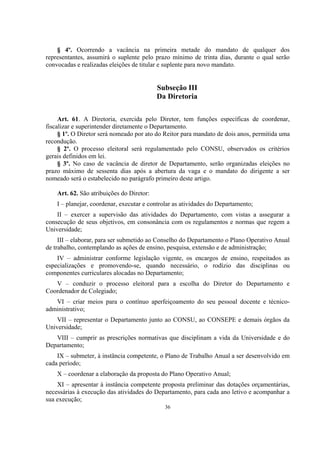 36
§ 4º. Ocorrendo a vacância na primeira metade do mandato de qualquer dos
representantes, assumirá o suplente pelo prazo mínimo de trinta dias, durante o qual serão
convocadas e realizadas eleições de titular e suplente para novo mandato.
Subseção III
Da Diretoria
Art. 61. A Diretoria, exercida pelo Diretor, tem funções específicas de coordenar,
fiscalizar e superintender diretamente o Departamento.
§ 1º. O Diretor será nomeado por ato do Reitor para mandato de dois anos, permitida uma
recondução.
§ 2º. O processo eleitoral será regulamentado pelo CONSU, observados os critérios
gerais definidos em lei.
§ 3º. No caso de vacância de diretor de Departamento, serão organizadas eleições no
prazo máximo de sessenta dias após a abertura da vaga e o mandato do dirigente a ser
nomeado será o estabelecido no parágrafo primeiro deste artigo.
Art. 62. São atribuições do Diretor:
I – planejar, coordenar, executar e controlar as atividades do Departamento;
II – exercer a supervisão das atividades do Departamento, com vistas a assegurar a
consecução de seus objetivos, em consonância com os regulamentos e normas que regem a
Universidade;
III – elaborar, para ser submetido ao Conselho do Departamento o Plano Operativo Anual
de trabalho, contemplando as ações de ensino, pesquisa, extensão e de administração;
IV – administrar conforme legislação vigente, os encargos de ensino, respeitados as
especializações e promovendo-se, quando necessário, o rodízio das disciplinas ou
componentes curriculares alocadas no Departamento;
V – conduzir o processo eleitoral para a escolha do Diretor do Departamento e
Coordenador de Colegiado;
VI – criar meios para o contínuo aperfeiçoamento do seu pessoal docente e técnico-
administrativo;
VII – representar o Departamento junto ao CONSU, ao CONSEPE e demais órgãos da
Universidade;
VIII – cumprir as prescrições normativas que disciplinam a vida da Universidade e do
Departamento;
IX – submeter, à instância competente, o Plano de Trabalho Anual a ser desenvolvido em
cada período;
X – coordenar a elaboração da proposta do Plano Operativo Anual;
XI – apresentar à instância competente proposta preliminar das dotações orçamentárias,
necessárias à execução das atividades do Departamento, para cada ano letivo e acompanhar a
sua execução;
 