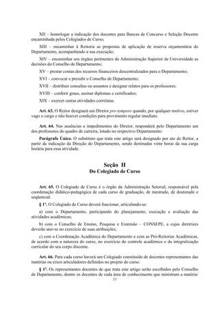 37
XII – homologar a indicação dos docentes para Bancas de Concurso e Seleção Docente
encaminhada pelos Colegiados de Curso;
XIII – encaminhar à Reitoria as propostas de aplicação de reserva orçamentária do
Departamento, acompanhando a sua execução;
XIV – encaminhar aos órgãos pertinentes da Administração Superior da Universidade as
decisões do Conselho de Departamento;
XV – prestar contas dos recursos financeiros descentralizados para o Departamento;
XVI – convocar e presidir o Conselho de Departamento;
XVII – distribuir consultas ou assuntos e designar relatos para os professores;
XVIII – conferir graus, assinar diplomas e certificados;
XIX – exercer outras atividades correlatas.
Art. 63. O Reitor designará um Diretor pro tempore quando, por qualquer motivo, estiver
vago o cargo e não houver condições para provimento regular imediato.
Art. 64. Nas ausências e impedimentos do Diretor, responderá pelo Departamento um
dos professores do quadro de carreira, lotado no respectivo Departamento.
Parágrafo Único. O substituto que trata este artigo será designado por ato do Reitor, a
partir da indicação da Direção do Departamento, sendo destinadas vinte horas da sua carga
horária para essa atividade.
Seção II
Do Colegiado de Curso
Art. 65. O Colegiado de Curso é o órgão da Administração Setorial, responsável pela
coordenação didático-pedagógica de cada curso de graduação, de mestrado, de doutorado e
seqüencial.
§ 1º. O Colegiado de Curso deverá funcionar, articulando-se:
a) com o Departamento, participando do planejamento, execução e avaliação das
atividades acadêmicas;
b) com o Conselho de Ensino, Pesquisa e Extensão – CONSEPE, a cujas diretrizes
deverão ater-se no exercício de suas atribuições;
c) com a Coordenação Acadêmica do Departamento e com as Pró-Reitorias Acadêmicas,
de acordo com a natureza do curso, no exercício do controle acadêmico e da integralização
curricular do seu corpo discente.
Art. 66. Para cada curso haverá um Colegiado constituído de docentes representantes das
matérias ou eixos articuladores definidos no projeto do curso.
§ 1º. Os representantes docentes de que trata este artigo serão escolhidos pelo Conselho
de Departamento, dentre os docentes de cada área de conhecimento que ministram a matéria/
 