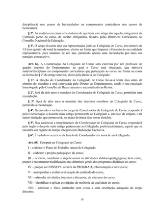 38
disciplina(s) nos cursos de bacharelados ou componentes curriculares nos cursos de
licenciatura.
§ 2º. As matérias ou eixos articuladores de que trata este artigo são aqueles integrantes do
Currículo pleno do curso, de caráter obrigatório, fixados pelas Diretrizes Curriculares do
Conselho Nacional de Educação.
§ 3º. O corpo discente terá sua representação junto ao Colegiado de Curso, em número de
1/5 (um quinto) do total de membros, eleitos na forma que dispuser o Estatuto de sua entidade
representativa, para mandato de um ano, permitida apenas uma recondução por mais um
mandato consecutivo.
Art. 67. A Coordenação do Colegiado de Curso será exercida por um professor do
quadro docente do Departamento ao qual o Curso está vinculado, que ministre
matéria/disciplinas ou componentes curriculares que pertençam ao curso, na forma ou eixos
na forma do § 2º do artigo anterior, eleito pela plenária do Colegiado.
§ 1º. A eleição do Coordenador do Colegiado de Curso far-se-á trinta dias antes de
término do mandato e será convocada pelo Diretor do Departamento, sendo o seu resultado
homologado pelo Conselho de Departamento e encaminhado ao Reitor.
§ 2º. Será de dois anos o mandato do Coordenador do Colegiado de Curso, permitida uma
recondução.
§ 3º. Será de dois anos o mandato dos docentes membros do Colegiado de Curso,
permitida a recondução.
§ 4º. Ocorrendo a vacância do cargo de Coordenador do Colegiado de Curso, responderá
pela Coordenação o docente mais antigo pertencente ao Colegiado e, em caso de empate, o de
maior titulação, que promoverá, no prazo de trinta dias novas eleições.
§ 5º. Nas ausências e impedimentos do Coordenador do Colegiado de Curso, responderá
pelo órgão o docente mais antigo pertencente ao Colegiado, preferencialmente, aquele que se
encontra em regime de tempo integral com Dedicação Exclusiva.
§ 6º. É vedado o exercício da função de Coordenador em mais de um Colegiado.
Art. 68. Compete ao Colegiado de Curso:
I – elaborar o Plano de Trabalho Anual do Colegiado;
II – elaborar o projeto pedagógico do curso;
III – orientar, coordenar e supervisionar as atividades didático-pedagógicas, bem como,
propor e recomendar modificações nas diretrizes gerais dos programas didáticos do curso;
IV – propor ao CONSEPE, através da PROGRAD, reformulações curriculares;
V – acompanhar e avaliar a execução do currículo do curso;
VI – estimular atividades docentes e discentes, de interesse do curso;
VII – identificar e aplicar estratégias de melhoria da qualidade do curso;
VIII – otimizar o fluxo curricular com vistas a uma orientação adequada do corpo
discente;
 