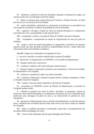 39
IX – estabelecer a política de oferta de disciplinas adequada à realização do estágio, em
comum acordo com a coordenação setorial de estágio;
X – indicar os docentes para compor Bancas de Concurso e Seleção Docente, na forma
prevista na Lei e nas normas da Universidade;
XI – propor intercâmbio, substituição ou treinamento de professores ou providências de
outra natureza, necessárias à melhoria da qualidade do ensino ministrado;
XII – organizar e divulgar a relação da oferta de matérias/disciplinas ou componentes
curriculares do curso, correspondente a cada semestre letivo;
XIII – acompanhar e avaliar a execução do Plano de Trabalho Anual do Colegiado;
XIV – acompanhar o cumprimento do tempo de integralização do curso por parte do
estudante;
XV – propor a oferta de matérias/disciplinas ou componentes curriculares em situações
especiais desde que haja demanda justificável, disponibilidade docente e tempo hábil para
oferecimento dentro do Calendário Acadêmico.
Art. 69. Compete ao Coordenador de Colegiado de Curso:
I – convocar e presidir as reuniões estabelecendo as pautas do trabalho;
II – representar o Colegiado junto ao CONSEPE e ao Conselho de Departamento;
III – designar relator para os processos;
IV – coordenar os debates, neles intervindo para esclarecimentos;
V – designar cumprir as prescrições normativas que disciplinam a vida da Universidade,
do Departamento e do Colegiado;
VI – esclarecer as questões de ordem, que forem suscitadas;
VII – coordenar a elaboração e submeter na época devida a instância competente, o Plano
de Trabalho Anual do Colegiado;
VIII – cumprir e fazer que sejam cumpridas as decisões do Colegiado;
IX – encaminhar ao CONSEPE, através da Direção do Departamento, as decisões do
Colegiado quando couber;
X – submeter ao plenário nos meses de julho e dezembro, os programas e planos de
ensino das várias matérias/disciplinas ou componentes curriculares do curso, elaborados pelos
professores para montagem do plano de curso a ser desenvolvido no período de curso
subsequente;
XI – apresentar ao Departamento, para os devidos encaminhamentos, ao final de cada ano
letivo, o Relatório das Atividades desenvolvidas, bem como ao seu início o Plano de Trabalho
do Colegiado;
XII – adotar as medidas necessárias à coordenação, supervisão e acompanhamento das
atividades didático-pedagógico do curso;
XIII – exercer outras atribuições que lhe sejam delegadas pela Plenária.
 
