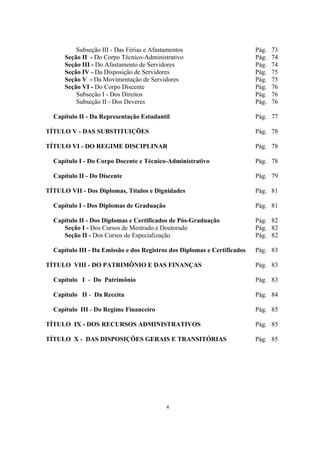 4
Subseção III - Das Férias e Afastamentos Pág. 73
Seção II - Do Corpo Técnico-Administrativo Pág. 74
Seção III - Do Afastamento de Servidores Pág. 74
Seção IV - Da Disposição de Servidores Pág. 75
Seção V - Da Movimentação de Servidores Pág. 75
Seção VI - Do Corpo Discente Pág. 76
Subseção I - Dos Direitos Pág. 76
Subseção II - Dos Deveres Pág. 76
Capítulo II - Da Representação Estudantil Pág. 77
TÍTULO V - DAS SUBSTITUIÇÕES Pág. 78
TÍTULO VI - DO REGIME DISCIPLINAR Pág. 78
Capítulo I - Do Corpo Docente e Técnico-Administrativo Pág. 78
Capítulo II - Do Discente Pág. 79
TÍTULO VII - Dos Diplomas, Títulos e Dignidades Pág. 81
Capítulo I - Dos Diplomas de Graduação Pág. 81
Capítulo II - Dos Diplomas e Certificados de Pós-Graduação Pág. 82
Seção I - Dos Cursos de Mestrado e Doutorado Pág. 82
Seção II - Dos Cursos de Especialização Pág. 82
Capítulo III - Da Emissão e dos Registros dos Diplomas e Certificados Pág. 83
TÍTULO VIII - DO PATRIMÔNIO E DAS FINANÇAS Pág. 83
Capítulo I - Do Patrimônio Pág. 83
Capítulo II - Da Receita Pág. 84
Capítulo III - Do Regime Financeiro Pág. 85
TÍTULO IX - DOS RECURSOS ADMINISTRATIVOS Pág. 85
TÍTULO X - DAS DISPOSIÇÕES GERAIS E TRANSITÓRIAS Pág. 85
 
